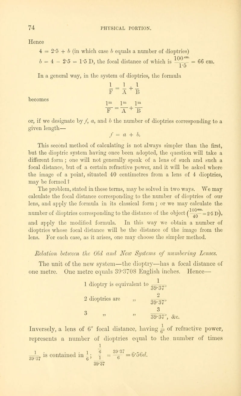 Hence 4 = 2*5 + b (in which case b equals a number of dioptries) 100 cm. b = 4 - 2'5 = 1'oD, the focal distance of which is = QQ cm. I'D In a general way, in the system of dioptries, the formula 1=1+1 F A B becomes ^m ^m lm or, if we designate by/', a, and b the number of dioptries corresponding to a f = a + b. given length— This second method of calculating is not always simpler than the first, but the dioptric system having once been adopted, the question will take a different form ; one will not generally speak of a lens of such and such a focal distance, but of a certain refractive power, and it will be asked where the image of a point, situated 40 centimetres from a lens of 4 dioptries, may be formed % The problem, stated in these terms, may be solved in two ways. We may calculate the focal distance corresponding to the number of dioptries of our lens, and apply the formula in its classical form; or we may calculate the number of dioptries corresponding to the distance of the object ( =2,5 d), and apply the modified formula. In this way we obtain a number of dioptries whose focal distance will be the distance of the image from the lens. For each case, as it arises, one may choose the simpler method. Relation between the Old and New Systems of numbering Lenses. The unit of the new system—the dioptry—has a focal distance of one metre. One metre equals 39*3708 English inches. Hence— 1 dioptry is equivalent to Ou'O { 2 2 dioptries are „ 39^' 3 -3' 3<J-3~7, &c. Inversely, a lens of 6 focal distance, having ^ of refractive power, represents a number of dioptries equal to the number of times JL 1 . , . , . I 6 39-37 ., -.. 7 ——- is contained m ; T = -.-.■ =bobr/. 39-37 6' 1 6 39-37