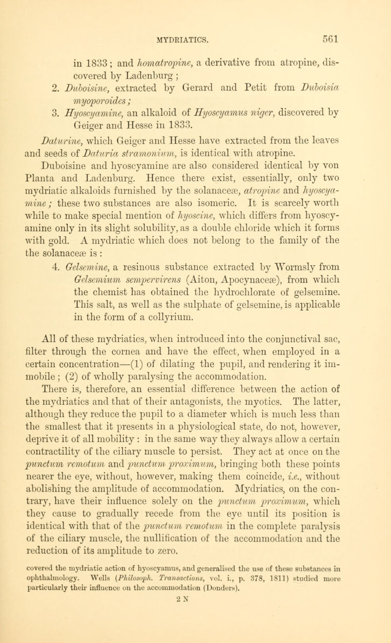 in 1833 ; and homatropine, a derivative from atropine, dis- covered by Ladenburg; 2. Duboisine, extracted by Gerard and Petit from Duboisia myoporoidcs; 3. Hyoscyamine, an alkaloid of Hyoscyamus nirjer, discovered by Geiger and Hesse in 1833. Daturine, which Geiger and Hesse have extracted from the leaves and seeds of Daturia stramonium, is identical with atropine. Duboisine and hyoscyamine are also considered identical by von Plant a and Ladenburg. Hence there exist, essentially, only two mydriatic alkaloids furnished by the solanaceos, atropine and hyoscya- 7/iine; these two substances are also isomeric. It is scarcely worth while to make special mention of hyoscine, which differs from hyoscy- amine only in its slight solubility, as a double chloride which it forms with gold. A mydriatic which does not belong to the family of the the solanacere is : 4. Gelsemine, a resinous substance extracted by Wormsly from Gelsemium sempervirens (Aiton, Apocynacere), from which the chemist has obtained the hydrochlorate of gelsemine. This salt, as well as the sulphate of gelsemine, is applicable in the form of a collyrium. All of these mydriatics, when introduced into the conjunctival sac, filter through the cornea and have the effect, when employed in a certain concentration—(1) of dilating the pupil, and rendering it im- mobile ; (2) of wholly paralysing the accommodation. There is, therefore, an essential difference between the action of the mydriatics and that of their antagonists, the myotics. The latter, although they reduce the pupil to a diameter which is much less than the smallest that it presents in a physiological state, do not, however, deprive it of all mobility : in the same way they always allow a certain contractility of the ciliary muscle to persist. They act at once on the punctum remotum and punctum proximum, bringing both these points nearer the eye, without, however, making them coincide, i.e., without abolishing the amplitude of accommodation. Mydriatics, on the con- trary, have their influence solely on the punctum proximum, which they cause to gradually recede from the eye until its position is identical with that of the punctum remotum in the complete paralysis of the ciliary muscle, the nullification of the accommodation and the reduction of its amplitude to zero. covered the mydriatic action of hyoscyamus, and generalised the use of these substances in ophthalmology. Wells {Philo,«>ph. Transactions, vol. i., p. 378, 1811) studied more particularly then influence on the accommodation (Donders). 2N