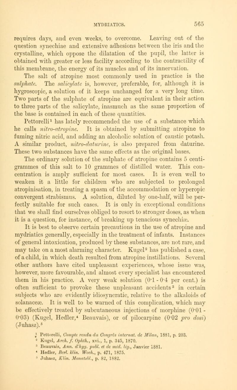 requires days, and even weeks, to overcome. Leaving out of the question synechiae and extensive adhesions between the iris and the crystalline, which oppose the dilatation of the pupil, the latter is obtained with greater or less facility according to the contractility of this membrane, the energy of its muscles and of its innervation. The salt of atropine most commonly used in practice is the sutyhatc. The salicylate is, however, preferable, for, although it is hygroscopic, a solution of it keeps unchanged for a very long time. Two parts of the sulphate of atropine are equivalent in their action to three parts of the salicylate, inasmuch as the same proportion of the base is contained in each of these quantities. Pettorelli1 has lately recommended the use of a substance which he calls nitro-atropine. It is obtained by submitting atropine to fuming nitric acid, and adding an alcoholic solution of caustic potash. A similar product, nitro-datwrine, is also prepared from daturine. These two substances have the same effects as the original bases. The ordinary solution of the sulphate of atropine contains 5 centi- grammes of this salt to 10 grammes of distilled water. This con- centration is amply sufficient for most cases. It is even well to weaken it a little for children who are subjected to prolonged atropinisation, in treating a spasm of the accommodation or hyperopic convergent strabismus. A solution, diluted by one-half, will be per- fectly suitable for such cases. It is only in exceptional conditions that we shall find ourselves obliged to resort to stronger doses, as when it is a question, for instance, of breaking up tenacious synechias. It is best to observe certain precautions in the use of atropine and mydriatics generally, especially in the treatment of infants. Instances of general intoxication, produced by these substances, are not rare, and may take on a most alarming character. Kugel2 has published a case, of a child, in which death resulted from atropine instillations. Several other authors have cited unpleasant experiences, whose issue was, however, more favourable, and almost every specialist has encountered them in his practice. A very weak solution (0*1 - 04 per cent.) is often sufficient to provoke these unpleasant accidents3 in certain subjects who are evidently idiosyncratic, relative to the alkaloids of solanacese. It is well to be warned of this complication, which may be effectively treated by subcutaneous injections of morphine (0*01 - 0'03) (Kugel, Hedler/ Beauvais), or of pilocarpine (0*02 pro dosi) (Juhasz).5 J Pettorelli, Comptc rendu du Conyres intcmat. de Milan, 1881, p. 203. 2 Kugel, Arch.f. Ophth., xvi., 1, p. 345, 1870. 3 Beauvais, Ann. d'hyy. publ. ct de mid. Ity., Janvier 1881. 4 Hedler, Bed. Min. Woch., p. 471, 1875. ' Juhasz, Klin. Monatebl, p. 82, 1S82.