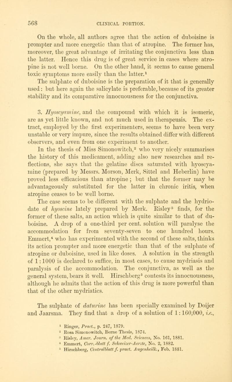 On the whole, all authors agree that the action of duboisine is prompter and more energetic than that of atropine. The former has, moreover, the great advantage of irritating the conjunctiva less than the latter. Hence this drug is of great service in cases where atro- pine is not well borne. On the other hand, it seems to cause general toxic symptoms more easily than the latter.1 The sulphate of duboisine is the preparation of it that is generally used: but here again the salicylate is preferable, because of its greater stability and its comparative innocuousness for the conjunctiva. 3. Hyoscyamine, and the compound with which it is isomeric, are as yet little known, and not much used in therapeusis. The ex- tract, employed by the first experimenters, seems to have been very unstable or very impure, since the results obtained differ with different observers, and even from one experiment to another. In the thesis of Miss Simonowitch,2 who very nicely summarises the history of this medicament, adding also new researches and re- flections, she says that the gelatine discs saturated with hyoscya- mine (prepared by Messrs. Morson, Merk, Sittel and Heberlin) have proved less efficacious than atropine ; but that the former may be advantageously substituted for the latter in chronic iritis, when atropine ceases to be well borne. The case seems to be different with the sulphate and the hydrio- date of hyoscine lately prepared by Merk. Eisley3 finds, for the former of these salts, an action which is quite similar to that of du- boisine. A drop of a one-third per cent, solution will paralyse the accommodation for from seventy-seven to one hundred hours. Emmert,4 who has experimented with the second of these salts, thinks its action prompter and more energetic than that of the sulphate of atropine or duboisine, used in like doses. A solution in the strength of 1: 1000 is declared to suffice, in most cases, to cause mydriasis and paralysis of the accommodation. The conjunctiva, as well as the general system, bears it well. Hirschberg5 contests its innocuousness, although he admits that the action of this drug is more powerful than that of the other mydriatics. The sulphate of daturinc has been specially examined by Doijer and Jaarsma. They find that a drop of a solution of 1: 160,000, i.e., 1 Ringer, Pract., p. 247, 1879. 2 Rosa Simonowitch, Berne Thesis, 1874. iJ Risley, Amer. Journ. of the Med. Sciences, No. 161, 1881. 4 Emmert, Corr.-Uatt f. Schiccizcr-Aerztc, No. 2, 1882. • Hirschberg, Ccntralblatt f. 'pract. Augcnlieilk., Feb. 1881.