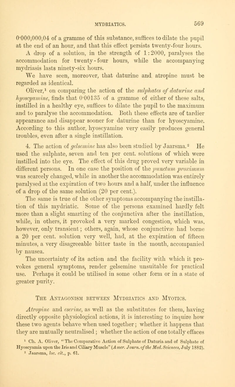 0*000,000,04 of a gramme of this substance, suffices to dilate the pupil at the end of an hour, and that this effect persists twenty-four hours. A drop of a solution, in the strength of 1: 2000, paralyses the accommodation for twenty-four hours, while the accompanying mydriasis lasts ninety-six hours. We have seen, moreover, that daturine and atropine must be regarded as identical. Oliver,1 on comparing the action of the sulphates of daturine anal liyoscyamine, finds that 00018o of a gramme of either of these salts, instilled in a healthy eye, suffices to dilate the pupil to the maximum and to paralyse the accommodation. Both these effects are of tardier appearance and disappear sooner for daturine than for hyoscyamine. According to this author, hyoscyamine very easily produces general troubles, even after a single instillation. 4. The action of gelsemine has also been studied by Jaarsma.2 He used the sulphate, seven and ten per cent, solutions of which were instilled into the eye. The effect of this drug proved very variable in different persons. In one case the position of the jnnictum proximwm was scarcely changed, while in another the accommodation was entirely paralysed at the expiration of two hours and a half, under the influence of a drop of the same solution (20 per cent.). The same is true of the other symptoms accompanying the instilla- tion of this mydriatic. Some of the persons examined hardly felt more than a slight smarting of the conjunctiva after the instillation, while, in others, it provoked a very marked congestion, which was, however, only transient; others, again, whose conjunctivae had borne a 20 per cent, solution very well, had, at the expiration of fifteen minutes, a very disagreeable bitter taste in the mouth, accompanied by nausea. The uncertainty of its action and the facility with which it pro- vokes general symptoms, render gelsemine unsuitable for practical use. Perhaps it could be utilised in some other form or in a state of greater purity. The Antagonism between Mydriatics and Myotics. Atropine and cscrinc, as well as the substitutes for them, having directly opposite physiological actions, it is interesting to inquire how these two agents behave when used together; whether it happens that they are mutually neutralised ; whether the action of one totally effaces 1 Ch. A. Oliver,  The Comparative Action of Sulphate of Daturia and of Sulphate of Hyoscyamia upon the Iris and Ciliary Muscle {A mcr. J own. of the Med. Sciences, July 1882). - Jaarsma, loc. eit., p. 61.