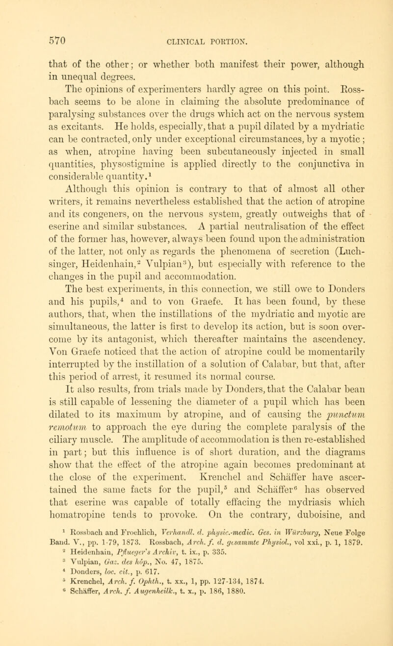 that of the other; or whether both manifest their power, although in unequal degrees. The opinions of experimenters hardly agree on this point. Ross- bach seems to be alone in claiming the absolute predominance of paralysing substances over the drugs which act on the nervous system as excitants. He holds, especially, that a pupil dilated by a mydriatic can be contracted, only under exceptional circumstances, by a myotic ; as when, atropine having been subcutaneously injected in small quantities, physostigmine is applied directly to the conjunctiva in considerable quantity.1 Although this opinion is contrary to that of almost all other writers, it remains nevertheless established that the action of atropine and its congeners, on the nervous system, greatly outweighs that of eserine and similar substances. A partial neutralisation of the effect of the former has, however, always been found upon the administration of the latter, not only as regards the phenomena of secretion (Luch- singer, Heidenhain,2 Yulpian3), but especially with reference to the changes in the pupil and accommodation. The best experiments, in this connection, we still owe to Donders and his pupils,4 and to von Graefe. It has been found, by these authors, that, when the instillations of the mydriatic and myotic are simultaneous, the latter is first to develop its action, but is soon over- come by its antagonist, which thereafter maintains the ascendency. Von Graefe noticed that the action of atropine could be momentarily interrupted by the instillation of a solution of Calabar, but that, after this period of arrest, it resumed its normal course. It also results, from trials made by Donders, that the Calabar bean is still capable of lessening the diameter of a pupil which has been dilated to its maximum by atropine, and of causing the punctum remotum to approach the eye during the complete paralysis of the ciliary muscle. The amplitude of accommodation is then re-established in part; but this influence is of short duration, and the diagrams show that the effect of the atropine again becomes predominant at the close of the experiment. Krenchel and Schaffer have ascer- tained the same facts for the pupil,5 and Schaffer6 has observed that eserine was capable of totally effacing the mydriasis which homatropine tends to provoke. On the contrary, duboisine, and 1 Rossbach and Froehlich, Vcrhandl. </. physic.-medic. Ges. in Wilrzburg, Neue Folge Band. V., pp. 1-79, 1873. Rossbach, Arch. f. d. gtsammtc Physiol., vol xxi., p. 1, 1879. 2 Heidenhain, Pfiuc/jers Archiv, t. ix., p. 335. :J Vulpian, Gaz. des hop., No. 47, 1875. 4 Donders, loc. cit., p. 617. 5 Krenchel, Arch. f. Ophth., t. xx., 1, pp. 127-134, 1874. 0 Schaffer, Arch. f. Awjenhcilk., t. x., p. 186, 1880.