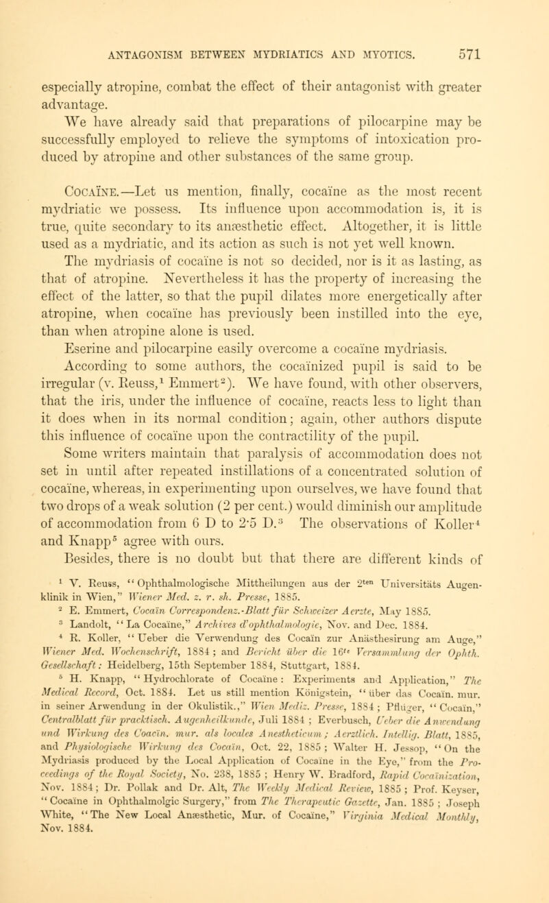 especially atropine, combat the effect of their antagonist with greater advantage. We have already said that preparations of pilocarpine may be successfully employed to relieve the symptoms of intoxication pro- duced by atropine and other substances of the same group. Cocaine.—Let us mention, finally, cocaine as the most recent mydriatic we possess. Its influence upon accommodation is, it is true, quite secondary to its anaesthetic effect. Altogether, it is little used as a mydriatic, and its action as such is not yet well known. The mydriasis of cocaine is not so decided, nor is it as lasting, as that of atropine. Nevertheless it has the property of increasing the effect of the latter, so that the pupil dilates more energetically after atropine, when cocaine has previously been instilled into the eye, than when atropine alone is used. Eserine and pilocarpine easily overcome a cocaine mydriasis. According to some authors, the cocainized pupil is said to be irregular (v. Eeuss,1 Emmert2). We have found, with other observers, that the iris, under the influence of cocaine, reacts less to light than it does when in its normal condition; again, other authors dispute this influence of cocaine upon the contractility of the pupil. Some writers maintain that paralysis of accommodation does not set in until after repeated instillations of a concentrated solution of cocaine, whereas, in experimenting upon ourselves, we have found that two drops of a weak solution (2 per cent.) would diminish our amplitude of accommodation from 6 D to 2*5 D.3 The observations of Roller4 and Knapp5 agree with ours. Besides, there is no doubt but that there are different kinds of 1 V. Reuss,  Ophthalmologische Mittheilungen aus der 2ten TJniversitats Au^en- klinik in Wien, Wiener Med. z. r. sh. Prcssc, 1885. 2 E. Emmert, Coca'in Correspondenz.-Blatt fiir Schweizcr Acrzte, May 1885. 3 Landolt,  La Cocaine, Archives eV ophthalmologic, Nov. and Dec. 1884. 4 R. Roller,  Ueber die Verwendung des Coca'in zur Anasthesirung am Au^e, Wiener Med. Wochenschrift, 1884 ; and Bcricht fiber die 16'e Versamml ung dry Ophth. Gescllschaft: Heidelberg, 15th September 1884, Stuttgart, 1884. 5 H. Rnapp,  Hydrochlorate of Cocaine: Experiments and Application, The Medical Record, Oct. 1884. Let us still mention Ronigstein,  tiber das Coca'in. mur. in seiner Arwendung in der Okulistik., Wien Mediz. Presse, 1884; Prluger, Coca'in, Ccntralblatt fiir pracktisch. Augenheillcunde, Juli 1884 ; Everbusch, Ueber die Anwendwng and Wvrhang des Coae'in. mur. ah locales Anestheticum ; AerzUick. InteUig. Blatt, 1885 and Physiologische Wirhung des Coca'in, Oct. 22, 1885; Walter H. Jessop, On the Mydriasis produced by the Local Application of Cocaine in the Eye, from the Pro- ceedings of tht Royal Society, No. 238, 1885 ; Henry W. Bradford, Rapid Cocalnization, Nov. 1S84; Dr. Pollak and Dr. Alt, The Weekly Medical Review, 1885; Prof. Reyser, Cocaine in Ophthalmolgic Surgery, from The Therapeutic Gazette, Jan. 1SS5 ; Joseph White, The New Local Anaesthetic, Mur. of Cocaine, Virginia Medical Monthly, Nov. 1884.