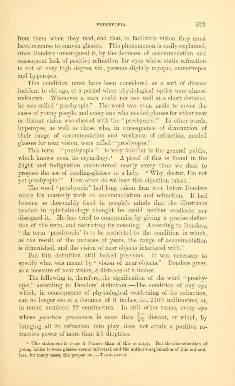 from them when they read, and that, to facilitate vision, they must have recourse to convex glasses. This phenomenon is easily explained, since Donders investigated it, by the decrease of accommodation and consequent lack of positive refraction for eyes whose static refraction is not of very high degree, viz., persons slightly myopic, emmetropes and hyperopes. This condition must have been considered as a sort of disease incident to old age, at a period when physiological optics were almost unknown. Whenever a man could not see well at a short distance, he was called :: presbyopic. The word was even made to cover the cases of young people, and every one who needed glasses for either near or distant vision was classed with the li presbyopes. In other words, hyperopes, as well as those who, in consequence of diminution of their ran^e of accommodation and weakness of refraction, needed glasses for near vision, were called  presbyopes. This term— presbyopia —is very familiar to the general public, which knows even its etymology.1 A proof of this is found in the fright and indignation encountered nearly every time we dare to propose the use of reading-glasses to a lady.  Why, doctor, I'm not yet presbyopic ! How often do we hear this objection raised ! The word presbyopia had long taken firm root before Donders wrote his masterly work on accommodation and refraction. It had become so thoroughly fixed in people's minds that the illustrious teacher in ophthalmology thought he could neither eradicate nor disregard it. He has tried to compromise by giving a precise defini- tion of the term, and restricting its meaning. According to Donders,  the term ' presbyopia' is to be restricted to the condition in which, as the result of the increase of years, the range of accommodation is diminished, and the vision of near objects interfered with. But this definition still lacked precision. It was necessary to specify what was meant by  vision of near objects. Donders gives, as a measure of near vision, a distance of 8 inches. The following is, therefore, the signification of the word  presby- opic, according to Donders' definition:—The condition of any eye which, in consequence of physiological weakening of its refraction, can no longer see at a distance of 8 inches, i.e., 216-5 millimetres, or, in round numbers, 22 centimetres. In still other terms, every eye lm whose puiictum proarimum is more than j-r distant, or which, by bringing all its refraction into play, does not attain a positive re- fractive power of more than 4'5 dioptric-. 1 This statement is truer of France than of this country. But the disinclination of young ladies to wear glasses seems universal, and the author's explanation of this is doubt- It--, for many cases, the proper one.—Translator.