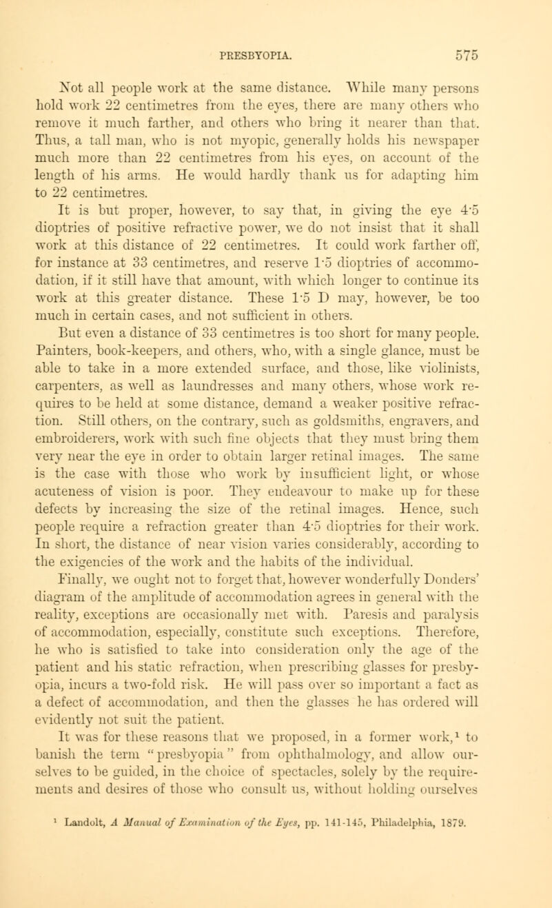 Xot all people work at the same distance. While many persons hold work 22 centimetres from the eyes, there are many others who remove it much farther, and others who bring it nearer than that. Thus, a tall man, who is not myopic, generally holds his newspaper much more than 22 centimetres from his eyes, on account of the length of his arms. He would hardly thank us for adapting him to 22 centimetres. It is but proper, however, to say that, in giving the eye 4-5 dioptries of positive refractive power, we do not insist that it shall work at this distance of 22 centimetres. It could work farther off, for instance at 33 centimetres, and reserve 1*5 dioptries of accommo- dation, if it still have that amount, with which longer to continue its work at this greater distance. These I'd D may, however, be too much in certain cases, and not sufficient in others. But even a distance of 33 centimetres is too short for many people. Painters, book-keepers, and others, who, with a single glance, must be able to take in a more extended surface, and those, like violinists, carpenters, as well as laundresses and many others, whose work re- quires to be held at some distance, demand a weaker positive refrac- tion. Still others, on the contrary, such as goldsmiths, engravers, and embroiderers, work with such fine objects that they must bring them very near the eye in order to obtain larger retinal images. The same is the case with those who work by insufficient light, or whose acuteness of vision is poor. They endeavour to make up for these defects by increasing the size of the retinal images. Hence, such people require a refraction greater than 4'5 dioptries for their work. In short, the distance of near vision varies considerably, according to the exigencies of the work and the habits of the individual. Finally, we ought not to forget that, however wonderfully Bonders' diagram of the amplitude of accommodation agrees in general with the reality, exceptions are occasionally met with. Paresis and paralysis of accommodation, especially, constitute such exceptions. Therefore, he who is satisfied to take into consideration only the age of the patient and his static refraction, when prescribing glasses for presby- opia, incurs a two-fold risk. He will pass over so important a fact as a defect of accommodation, and then the glasses he has ordered will evidently not suit the patient. It was for these reasons that we proposed, in a former work,1 to banish the term presbyopia from ophthalmology, and allow our- selves to be guided, in the choice of spectacles, solely by the require- ments and desires of those who consult us, without holding ourselves 1 Landolt, .4 Manual of Examination of the Eyes, pp. 141-145, Philadelphia, 1879.