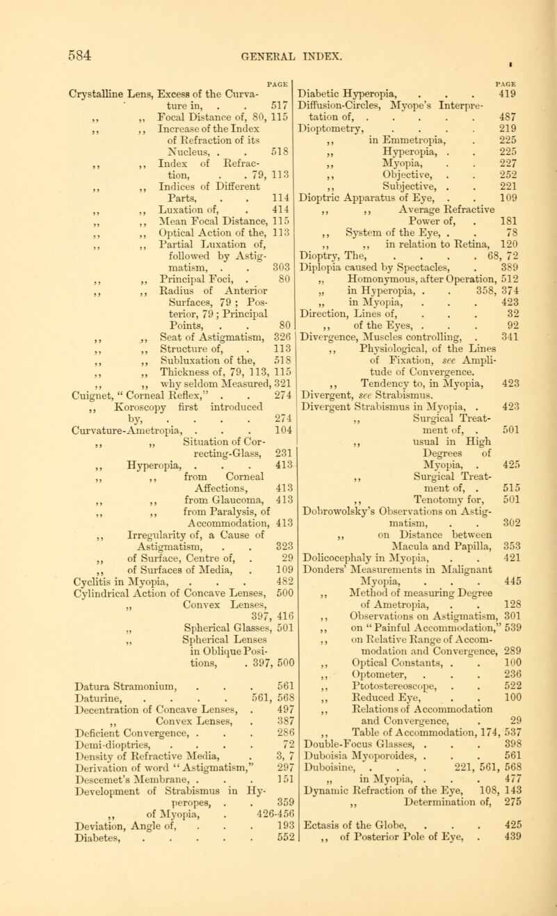 518 Crystalline Lens, Excess of the Curva- ture in, ,, ,, Focal Distance of, 80 ,, ,, Increase of the Index of Eefraction of its Nucleus, . ,, ,, Index of Refrac- tion, . . 79, 113 ., ,, Indices of Different Parts, . . 114 ,, ,, Luxation of, . 414 ,, ,, Mean Focal Distance, 115 ,, ,, Optical Action of the, 113 ,, ,, Partial Luxation of, followed by Astig- matism, ,, ,, Principal Foci, . ,, ,, Radius of Anterior Surfaces, 79 ; Pos- terior, 79; Principal Points, Seat of Astigmatism, Structure of, Subluxation of the, Thickness of, 79, 113, why seldom Measured, 321 Cuignet,  Corneal Reflex, . . 274 ,, Koroscopy first introduced by, . . . . Curvature-Ametropia, . ,, ,, Situation of Cor - recting-Glass, ,, Hyperopia, . ,, ,, from Corneal Affections, ,, ,, from Glaucoma, ,, ,, from Paralysis, of Accommodation, ,, Irregularity of, a Cause of Astigmatism, ,, of Surface, Centre of, ,, of Surfaces of Media, Cyclitis in Myopia, Cylindrical Action of Concave Lenses, Convex Lenses, 303 80 326 113 518 115 274 104 231 413 413 413 413 323 29 109 482 500 Spherical Glasses, Spherical Lenses in Oblique Posi- tions, . 397. Datura Stramonium, Daturine, .... 561, Decentration of Concave Lenses, . ,, Convex Lenses, Deficient Convergence, . Demi-dioptries, .... Density of Refractive Media, Derivation of word  Astigmatism, Descemet's Membrane, . Development of Strabismus in Hy- peropes, . of Myopia, . 426 Deviation, Angle of, Diabetes, ..... 416 501 500 561 568 497 387 286 72 3, 7 297 151 359 456 193 552 PAGE Diabetic Hyperopia, . . . 419 Diffusion-Circles, Myope's Interpre- tation of, .... 487 Dioptometry, .... 219 ,, in Emmetropia. . 225 ,, Hyperopia, . . 225 ,, Myopia, . . 227 ,, Objective, . . 252 ,, Subjective, . . 221 Dioptric Apparatus of Eye, . . 109 ,, ,, Average Refractive Power of, . 181 ,, System of the Eye, . . 78 ,, ,, in relation to Retina, 120 Dioptry, The, . . . . 68, 72 Diplopia caused by Spectacles, . 389 ,, Homonymous, after Operation, 512 „ in Hyperopia, . . 358, 374 ,, in Myopia, . . . 423 Direction, Lines of, 32 ,, of the Eyes, ... 92 Divergence, Muscles controlling, . 341 ,, Physiological, of the Lines of Fixation, see Ampli- tude of Convergence. ,, Tendency to, in Myopia, 423 Divergent, see Strabismus. Divergent Strabismus in Myopia, . 423 ,, Surgical Treat- ment of, . 501 ,, usual in High Degrees of Myopia, . 425 ,, Surgical Treat- ment of, . 515 ,, Tenotomy for, 501 Dobrowolsky's Observations on Astig- matism, . . 302 ,, on Distance between Macula and Papilla, 353 Dolicocephaly in M}Topia, . . 421 Donders' Measurements in Malignant Myopia, . . . 445 ,, Method of measuring Degree of Ametropia, . . 128 ,, Observations on Astigmatism, 301 ,, on  Painful Accommodation, 539 ,, on Relative Range of Accom- modation and Convergence, 289 ,, Optical Constants, . . 100 Optometer, ... 236 ,, Ptotostereoscope, . . 522 Reduced Eye, . . 100 ,, Relations of Accommodation and Convergence, . 29 ,, Table of Accommodation, 174, 537 Double-Focus Glasses, ... 398 Duboisia Myoporoides, . . . 561 Duboisine, . . . 221, 561, 568 „ in Myopia, . . . 477 Dynamic Refraction of the Eye, 108, 143 ,, Determination of, 275 Ectasis of the Globe, ,, of Posterior Pole of Eye, 425 439