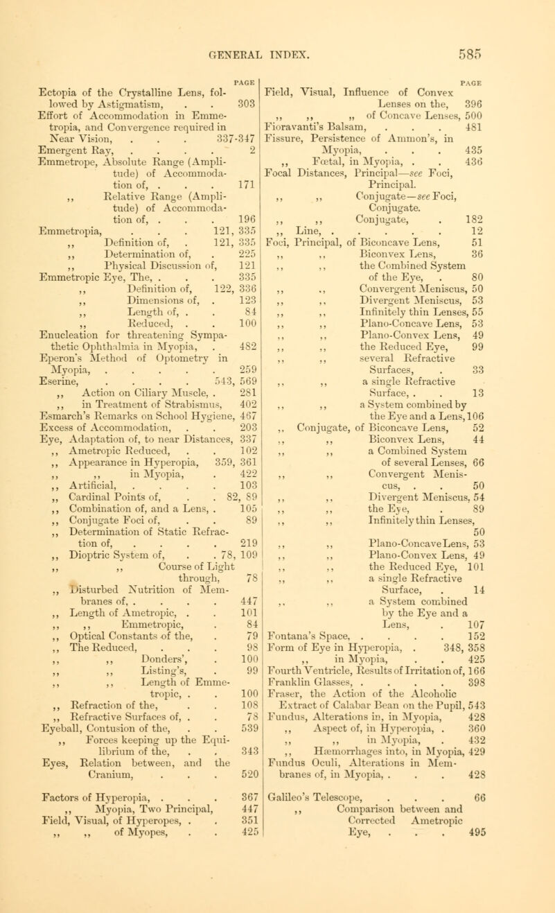 Ectopia of the Crystalline Lens, fol- lowed by Astigmatism, . . 303 Effort of Accommodation in Emme- tropia, and Convergence required in Near Vision, . . . 33 7 -3 4 7 Emergent Ray, .... 2 Emmetrope, Absolute Range (Ampli- tude) of Accommoda- tion of, . . . 171 ,, Relative Range (Ampli- tude) of Accommoda- tion of, . . . 196 Emmetropia, 121, 335 121, 359 Definition of, ,, Determination of, ,, Physical Discussion of, Emmetropic Eye, The, . ,, Definition of, 122, ,, Dimensions of, ,, Length of, . ,, Reduced, Enucleation for threatening Sympa- thetic Ophthalmia in Myopia, Eperon's Method of Optometry in Myopia, ..... E serine, .... 543 ,, Action on Ciliary Muscle, . ,, in Treatment of Strabismus, Esmarch's Remarks on School Hygiene Excess of Accommodation, Eye, Adaptation of, to near Distances, ,, Ametropic Reduced, ,, Appearance in Hyperopia, ,, ,, in Myopia, ,, Artificial, ,, Cardinal Points of, ,, Combination of, and a Lens, . ,, Conjugate Foci of, ,, Determination of Static Refrac- tion of, ... ,, Dioptric System of, . .78, ,, ,, Course of Light through, ., Disturbed Nutrition of Mem- branes of, . ,, Length of Ametropic, . ,, ,, Emmetropic, ,, Optical Constants of the, ,, The Reduced, ,, ,, Donders', Listing's, ,, ,, Length of Emme- tropic, . ,, Refraction of the, ,, Refractive Surfaces of, . Eyeball, Contusion of the, ,, Forces keeping up the Equi- librium of the, Eyes, Relation between, and the Cranium, Factors of Hyperopia, . ,, Myopia, Two Principal, Field, Visual, of Hyperopes, . ,, ,, of Myopes, 335 225 121 335 , 336 123 84 100 482 259 , 569 281 402 , 467 203 337 102 , 361 422 103 2, S9 105 89 219 , 109 447 101 84 100 100 108 78 539 343 520 367 447 351 425 PAGE Field, Visual, Influence of Convex Lenses on the, 396 ,, ,, „ of Concave Lenses, 500 Fioravanti's Balsam, . . . 481 Fissure, Persistence of Amnion's, in Myopia, . . . 435 ,, Foetal, in Myopia, . . 436 Focal Distances, Principal—see Foci, Principal. ,, ,, Conjugate—see Foci, Conjugate. ,, ,, Conjugate, . 182 ,, Line, ..... 12 Foci, Principal, of Biconcave Lens, 51 ,, ,, Biconvex Lens, 36 ,, ,, the Combined System of the Eye, . 80 ,, ., Convergent Meniscus, 50 ,, ,, Divergent Meniscus, 53 ,, ,, Infinitely thin Lenses, 55 ,, ,, Piano-Concave Lens, 53 ,, ,, Piano-Convex Lens, 49 the Reduced Eye, 99 ,, ,, several Refractive Surfaces, . 33 ,, ,, a single Refractive Surface, . . 13 ,, ,, a Svstem combined by the Eye and a Lens, 106 ,, Conjugate, of Biconcave Lens, 52 ., ,, Biconvex Lens, 44 ,, ,, a Combined System of several Lenses, 66 ,, ,, Convergent Menis- cus, . . 50 ,, ,, Divergent Meniscus, 54 the Eve, . '89 ,, ,, Infinitely thin Lenses, 50 ,, ,, Piano-Concave Lens, 53 ,, ,, Piano-Convex Lens, 49 ,, ,, the Reduced Eye, 101 ,, ,, a single Refractive Surface, . 14 ,, ,, a System combined by the Eye and a Lens, . 107 Fontana's Space, . . . . 152 Form of Eye in Hyperopia, . 348, 358 ,, in Myopia, . . 425 Fourth Ventricle, Results of Irritation of, 166 Franklin Glasses, .... 398 Fraser, the Action of the Alcoholic Extract of Calabar Bean on the Pupil, 543 Fundus, Alterations in, in Myopia, 428 ,, Aspect of, in Hyperopia, . 360 ,, ,, in Myopia, . 432 ,, Haemorrhages into, in Myopia, 429 Fundus Oculi, Alterations in Mem- branes of, in Myopia, . . . 428 Galileo's Telescope, . . . 66 ,, Comparison between and Corrected Ametropic Eye, ... 495