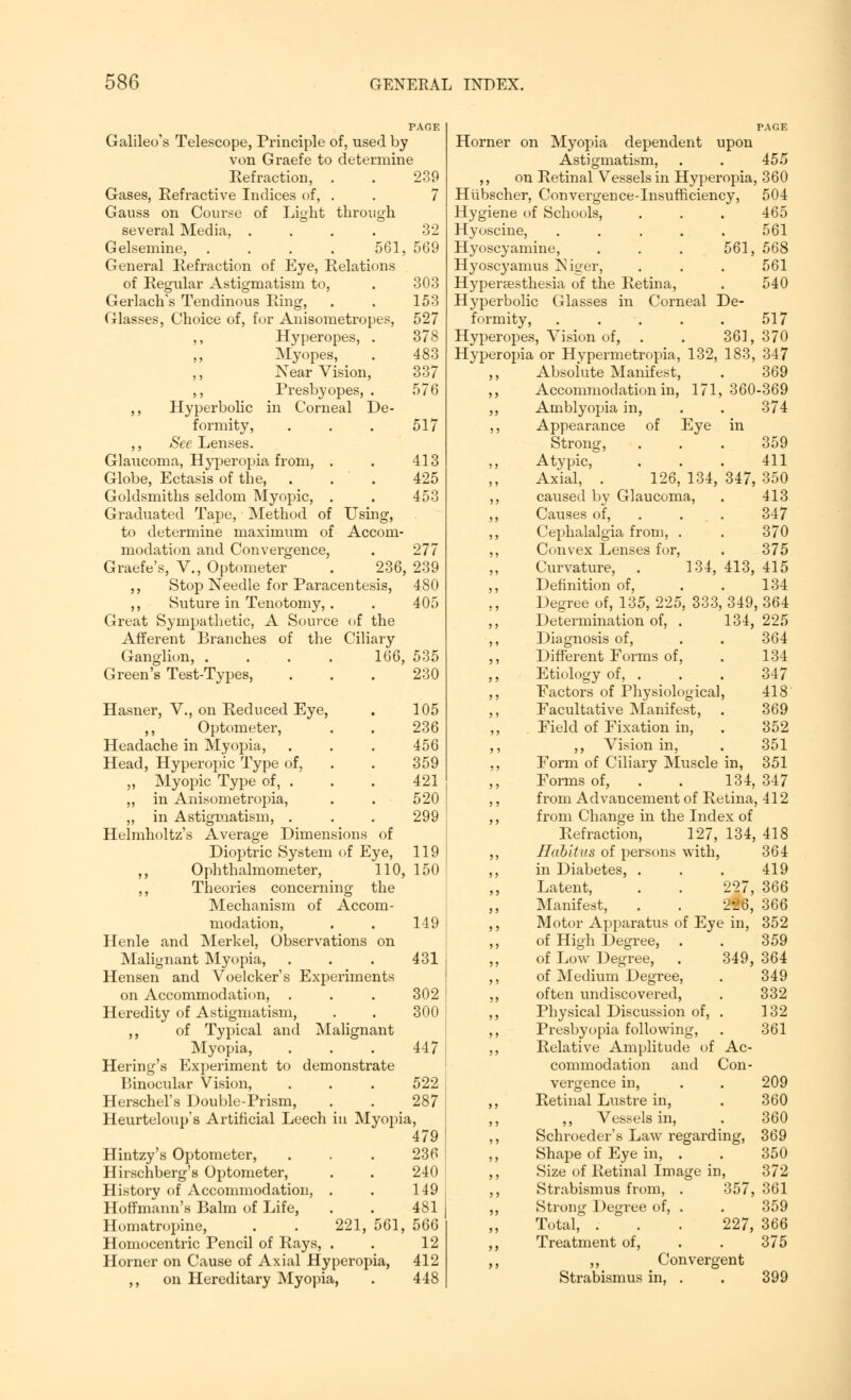 PAGE Galileo's Telescope, Principle of, used by von Graefe to determine Refraction, . . 239 Gases, Refractive Indices of, . . 7 Gauss on Course of Light through several Media, .... 32 Gelsemine, .... 561, 569 General Refraction of Eye, Relations of Regular Astigmatism to, . 303 Gerlach's Tendinous Ring, . . 153 Glasses, Choice of, for Anisometropes, 527 ,, Hyperopes, . 378 ,, Myopes, . 483 ,, Near Vision, 337 ,, Presbyopes, . 576 ,, Hyperbolic in Corneal De- formity, . . . 517 ,, See Lenses. Glaucoma, Hyperopia from, . . 413 Globe, Ectasis of the, . . . 425 Goldsmiths seldom Myopic, . . 453 Graduated Tape, Method of Using, to determine maximum of Accom- modation and Convergence, . 277 Graefe's, V., Optometer . 236, 239 ,, Stop Needle for Paracentesis, 480 ,, Suture in Tenotomy, . . 405 Great Sympathetic, A Source of the Afferent Branches of the Ciliary Ganglion, .... 166, 535 Green's Test-Types, . . . 230 Hasner, V., on Reduced Eye, . 105 Optometer, . . 236 Headache in Myopia, . . . 456 Head, Hyperopic Type of, . . 359 „ Myopic Type of, . . . 421 ,, in Anisometropia, . . 520 „ in Astigmatism, . . . 299 Helmholtz's Average Dimensions of Dioptric System of Eye, 119 ,, Ophthalmometer, 110, 150 ,, Theories concerning the Mechanism of Accom- modation, . . 149 Henle and Merkel, Observations on Malignant Myopia, . . . 431 Hensen and Voelcker's Experiments on Accommodation, . . . 302 Heredity of Astigmatism, . . 300 ,, of Typical and Malignant Myopia, . . . 447 Hering's Experiment to demonstrate Binocular Vision, . . . 522 Herschel's Double-Prism, . . 287 Heurteloup's Artificial Leech in Myopia, 479 Hintzy's Optometer, . . . 236 Hirschberg's Optometer, . . 240 History of Accommodation, . . 149 Hoffmann's Balm of Life, . . 481 Homatropine, . . 221, 561, 566 Homocentric Pencil of Rays, . . 12 Horner on Cause of Axial Hyperopia, 412 ,, on Hereditary Myopia, . 448 Horner on Myopia dependent upon Astigmatism, . . 455 ,, on Retinal Vessels in Hyperopia, 360 Hlibscher, Convergence-Insufficiency, 504 Hygiene of Schools, Hyoscine, ..... Hyoscyamine, . . . 561, Hyoscyamus Niger, Hyperaesthesia of the Retina, Hyperbolic Glasses in Corneal De- formity, . . . . . 517 Hyperopes, Vision of, . . 361,370 Hyperopia or Hvpermetropia, 132, 183, 347 Absolute Manifest, . 369 Accommodation in, 171, 360-369 Amblyopia in, . . 374 Appearance of Eye 465 561 568 561 540 Strong, Atypic, Axial, caused by Glaucoma, Causes of, 359 411 126, 134, 347, 350 413 413, 347 370 375 415 134 Cephalalgia from, . Convex Lenses for, Curvature, . 134 Definition of, Degree of, 135, 225, 333, 349, 364 Determination of, . 134, 225 Diagnosis of, . . 364 Different Forms of, . 134 Etiology of, . . . 347 Factors of Physiological, 418 Facultative Manifest, . 369 Field of Fixation in, . 352 ,, Vision in, . 351 Form of Ciliary Muscle in, 351 Forms of, . . 134, 347 from Advancement of Retina, 412 from Change in the Index of Refraction, 127, 134, 418 Habitus of persons with, 364 in Diabetes, . . . 419 Latent, . . 227, 366 Manifest, . . 226, 366 Motor Apparatus of Eye in, 352 of High Degree, . . 359 of Low Degree, . 349, 364 of Medium Degree, . 349 often undiscovered, . 332 Physical Discussion of, . 132 Presbyopia following, . 361 Relative Amplitude of Ac- commodation and Con- 209 360 360 369 350 372 vergence in, Retinal Lustre in, ,, Vessels in, Schroeder's Law regarding, Shape of Eye in, . Size of Retinal Image in, Strabismus from, . 357, 361 Strong Degree of, . . 359 Total, . . . 227, 366 Treatment of, . . 375 ,, Convergent Strabismus in, . . 399