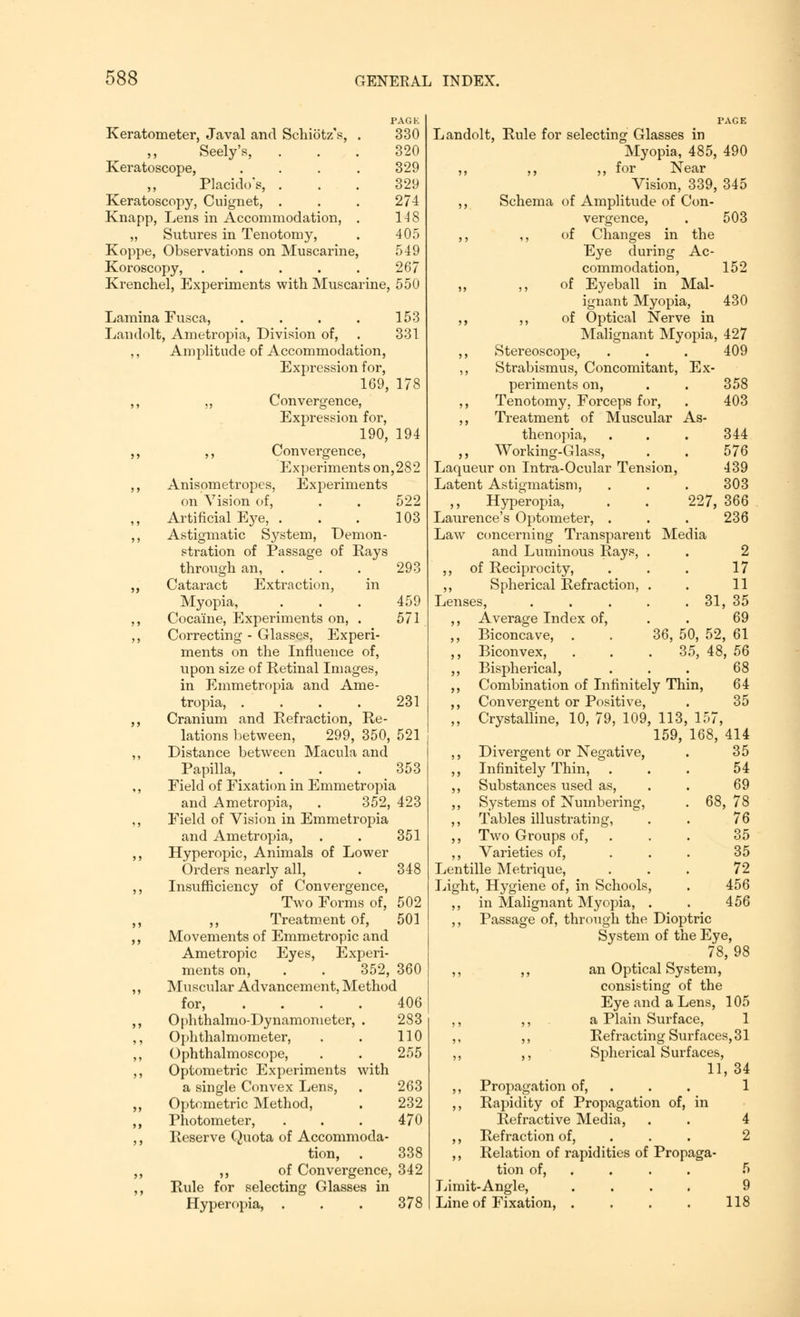 PAGE Keratometer, Javal and Schiotz's, . 330 Seely's, ... 320 Keratoscope, .... 329 „ Placido'e, ... 329 Keratoscopy, Cuignet, . . . 274 Knapp, Lens in Accommodation, . 148 „ Sutures in Tenotomy, . 405 Koppe, Observations on Muscarine, 549 Koroscopy, ..... 267 Krenchel, Experiments with Muscarine, 550 Lamina Fusca, . . . . 153 Landolt, Ametropia, Division of, . 331 Amplitude of Accommodation, Expression for, 169, 178 ,, Convergence, Expression for, 190, 194 ,, Convergence, Experiments on,282 Anisometropes, Experiments on Vision of, . . 522 Artificial Eye, . . . 103 Astigmatic System, Demon- stration of Passage of Rays through an, . . . 293 Cataract Extraction, in Myopia, . . . 459 Cocaine, Experiments on, . 571 Correcting - Glasses, Experi- ments on the Influence of, upon size of Retinal Images, in Emmetropia and Ame- tropia, . . . . 231 Cranium and Refraction, Re- lations between, 299, 350, 521 Distance between Macula and Papilla, . . . 353 Field of Fixation in Emmetropia and Ametropia, . 352, 423 Field of Vision in Emmetropia and Ametropia, . . 351 Hyperopic, Animals of Lower Orders nearly all, . 348 Insufficiency of Convergence, Two Forms of, 502 ,, Treatment of, 501 Movements of Emmetropic and Ametropic Eyes, Experi- ments on, . . 352, 360 Muscular Advancement, Method for, .... 406 Ophthalmodynamometer, . 283 Ophthalmometer, . . 110 Ophthalmoscope, . . 255 Optometric Experiments with a single Convex Lens, . 263 Optometric Method, . 232 Photometer, . . . 470 Reserve Quota of Accommoda- tion, . 338 ,, of Convergence, 342 Rule for selecting Glasses in Hyperopia, . . . 378 Landolt, Rule for selecting Glasses in Myopia, 485, 490 ,, ?, for Near Vision, 339, 345 Schema of Amplitude of Con- vergence, . 503 ,, of Changes in the Eye during Ac- commodation, 152 ,, of Eyeball in Mal- ignant Myopia, 430 ,, of Optical Nerve in Malignant Myopia, 427 Stereoscope, . . . 409 Strabismus, Concomitant, Ex- periments on, . . 358 Tenotomy. Forceps for, . 403 Treatment of Muscular As- thenopia, . . . 344 ,, Working-Glass, . . 576 Laqueur on Intra-Ocular Tension, 439 Latent Astigmatism, . . . 303 ,, Hyperopia, . . 227, 366 Laurence's Optometer, . . . 236 Law concerning Transparent Media and Luminous Rays, . . 2 ,, of Reciprocity, . . . 17 ,, Spherical Refraction, . . 11 Lenses, . . . . . 31, 35 ,, Average Index of, . . 69 ,, Biconcave, . . 36, 50, 52, 61 ,, Biconvex, . . . 35, 48, 56 ,, Bispherical, . . . 68 ,, Combination of Infinitely Thin, 64 ,, Convergent or Positive, . 35 ,, Crystalline, 10, 79, 109, 113, 157, 159, 168, 414 ,, Divergent or Negative, ,, Infinitely Thin, ,, Substances used as, 35 54 69 ,, Systems of Numbering, 68, 78 ,, Tables illustrating, ,, Two Groups of, 76 35 ,, Varieties of, 35 Lentille Metrique, 72 Light, Hygiene of, in Schools, ,, in Malignant Myopia, . ,, Passage of, through the Diop System of th 456 456 trie eEye, 78, 98 ,, ,, an Optical System, consisting of the Eye and a Lens, 105 ,, ,, a Plain Surface, 1 ,, ,, Refracting Surfaces, 31 ,, ,, Spherical Surfaces, 11, 34 ,, Propagation of, 1 ,, Rapidity of Propagation of, in Refractive Media, . . 4 ,, Refraction of, 2 ,, Relation of rapidities of Propaga- tion of, ... . 5 Limit-Angle, Line of Fixation, . 9 118