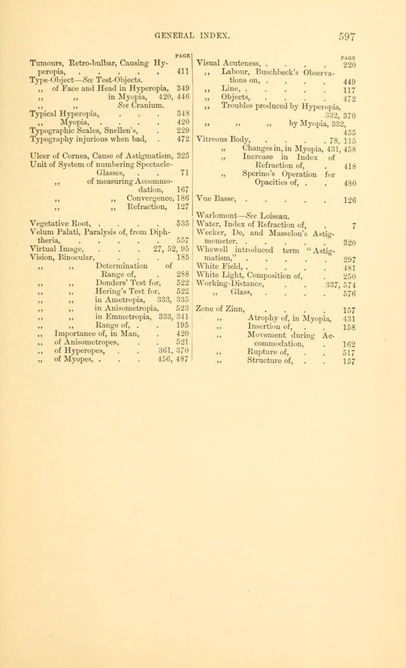 Tumours, Retrobulbar, Causing Hy- peropia, . . . . . 411 Type-Object—See Test-Objects. ,, of Face and Head in Hyperopia, 349 ,, ,, in Myopia, 420, 446 ,, ,, See Cranium. Typical Hyperopia, . . . 348 ,, Myopia, .... 420 Typographic Scales, Snellen's, . 229 Typography injurious when bad, . 472 Ulcer of Cornea, Cause of Astigmatism, 325 Unit of System of numbering Spectacle- Glasses, . . 71 ,, of measuring Accommo - dation, 167 ,, ,, Convergence, 186 ,, ,, Refraction, 127 Vegetative Root, .... Velum Palati, Paralysis of, from Diph- ther ia, 535 557 52, 95 185 rtual Image, on, Binocular, ,, Determination of Range of, . 288 Donders' Test for, 522 Hering's Test for, 522 in Ametropia, 333, 335 in Anisometropia, 523 in Emmetropia, 333, 341 Range of, . . 195 Importance of, in Man, . 420 of Anisometropes, . . 521 of Hyperopes, . . 361, 370 of Myopes, . . . 456, 487 Visual Acuteness, . . . , 220 ,, Labour, Buschbeck's Observa- tions on, .... 449 ,, Line, ...... 117 „ Objects, .... 472 ,, Troubles produced by Hyperopia, 332, 370 by Myopia, 332, 455 Vitreous Body, . . . . 78, 115 „ Changes in, in Myopia, 431, 458 „ Increase in Index of Refraction of, . 418 ., Sperino's Operation for Opacities of, . . 480 Vue Basse, 126 Warlomont—See Loiseau. Water, Index of Refraction of, . 7 Wecker, De, and Masselon's Astig- mometer, . . . , , 320 Whewell introduced term  Astig- matism, .... 297 White Field, . . . .'  431 White Light, Composition of, . 250 Working-Distance, . . 337, 574 Glass, .... 576 Zone of Zinn, . . . . 157 ,, Atrophy of, in Myopia, 431 ,, Insertion of, . . 158 ,, Movement during Ac- commodation, . 162 ,, Rupture of, . . 517 ,, Structure of, . . 157