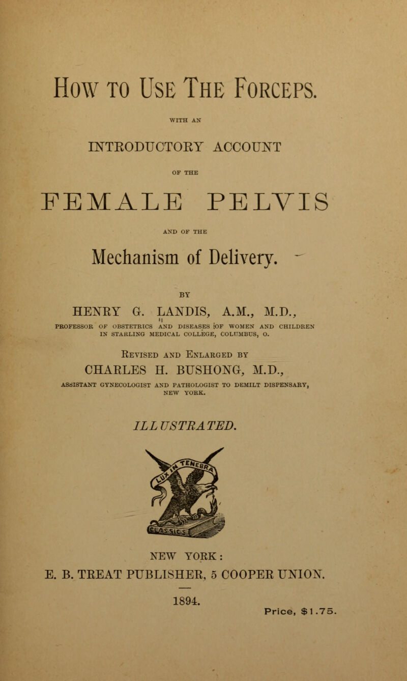 How to Use The Forceps. WITH AN INTRODUCTORY ACCOUNT OF THE FEMALE PELVIS AND OF THE Mechanism of Delivery. - HENRY G. LANDIS, A.M., M.D., • I PROFESSOR OF OBSTETRICS AND DISEASES !OF WOMEN AND CHILDREN IN STARLING MEDICAL COLLEGE, COLUMBUS, O. Revised and Enlarged by CHAELES H. BUSHONG, M.D., ASSISTANT GYNECOLOGIST AND PATHOLOGIST TO DEMILT DISPENSARY, NEW YORK. ILLUSTRATED. NEW YORK: E. B. TREAT PUBLISHER, 5 COOPER UNION. 1894. Price, $1.75.
