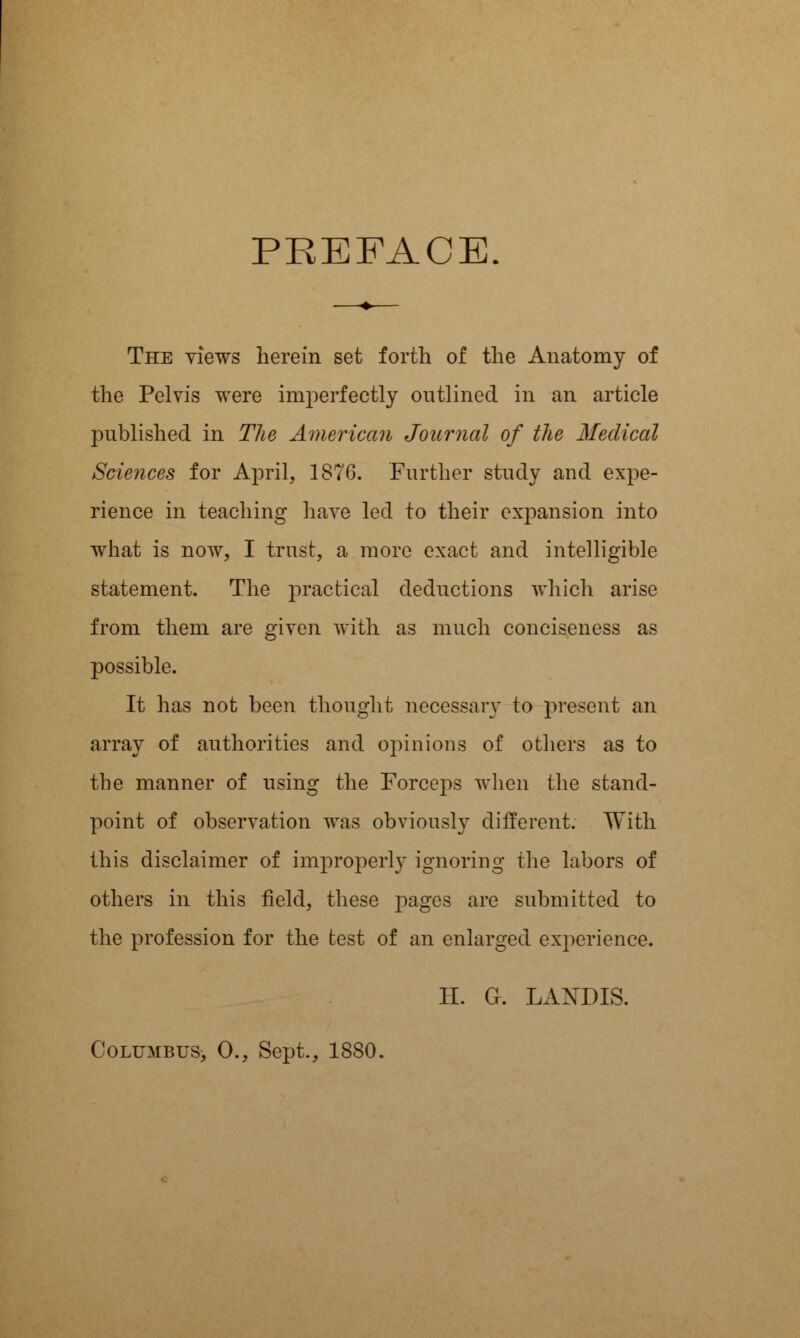 The views herein set forth of the Anatomy of the Pelvis were imperfectly outlined in an article published in The American Journal of the Medical Sciences for April, 1876. Further study and expe- rience in teaching have led to their expansion into what is now, I trust, a more exact and intelligible statement. The practical deductions which arise from them are given with as much conciseness as possible. It has not been thought necessary to present an array of authorities and opinions of others as to the manner of using the Forceps when the stand- point of observation was obviously different. With this disclaimer of improperly ignoring the labors of others in this field, these pages are submitted to the profession for the test of an enlarged experience. II. G. LANDIS. Columbus, 0., Sept., 1880.