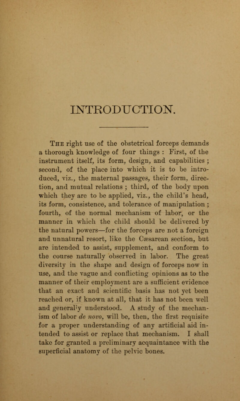 INTRODUCTION. The right use of the ohstetrical forceps demands a thorough knowledge of four things : First, of the instrument itself, its form, design, and capabilities ; second, of the place into which it is to be intro- duced, viz., the maternal passages, their form, direc- tion, and mutual relations ; third, of the body upon which they are to be applied, viz., the child's head, its form, consistence, and tolerance of manipulation ; fourth, of the normal mechanism of labor, or the manner in which the child should be delivered by the natural powers—for the forceps are not a foreign and unnatural resort, like the Cesarean section, but are intended to assist, supplement, and conform to the course naturally observed in labor. The great diversity in the shape and design of forceps now in use, and the vague and conflicting opinions as to the manner of their employment are a sufficient evidence that an exact and scientific basis has not yet been reached or, if knowu at all, that it has not been well and general'y understood. A study of the mechan- ism of labor cle novo, will be, then, the first requisite for a proper understanding of any artificial aid in- tended to assist or replace that mechanism. I shall take for granted a preliminary acquaintance with the superficial anatomy of the pelvic bones.