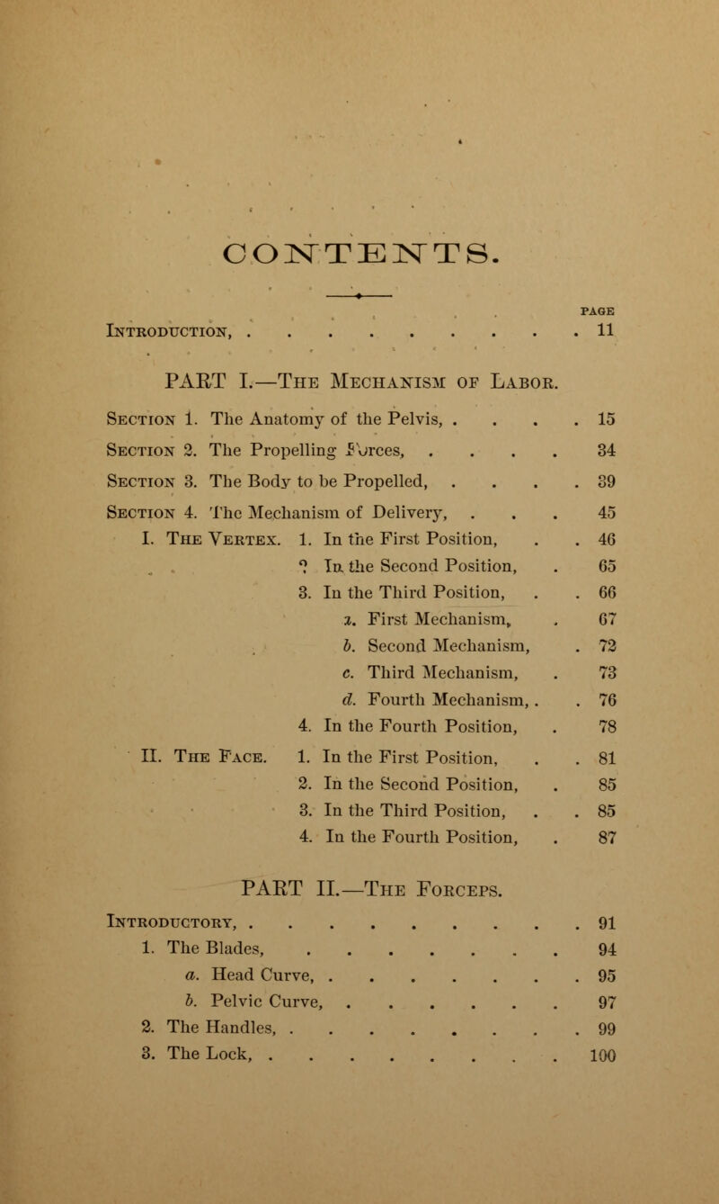 CONTENTS PAGE Introduction 11 PART I.—The Mechanism of Labor. Section 1. The Anatomy of the Pelvis, . . . .15 Section 2. The Propelling Forces, .... 34 Section 3. The Body to be Propelled, . . . .39 Section 4. The Mechanism of Delivery, ... 45 I. The Vertex. 1. In the First Position, . . 46 1 In the Second Position, . 65 3. In the Third Position, . . 66 %. First Mechanism, . 67 b. Second Mechanism, . 72 c. Third Mechanism, . 73 d. Fourth Mechanism,. . 76 4. In the Fourth Position, . 78 II. The Face. 1. In the First Position, . . 81 2. In the Second Position, . 85 3. In the Third Position, . . 85 4. In the Fourth Position, . 87 PAET II.—The Forceps. Introductory, 91 1. The Blades, 94 a. Head Curve, 95 b. Pelvic Curve, 97 2. The Handles, 99 3. The Lock, 100