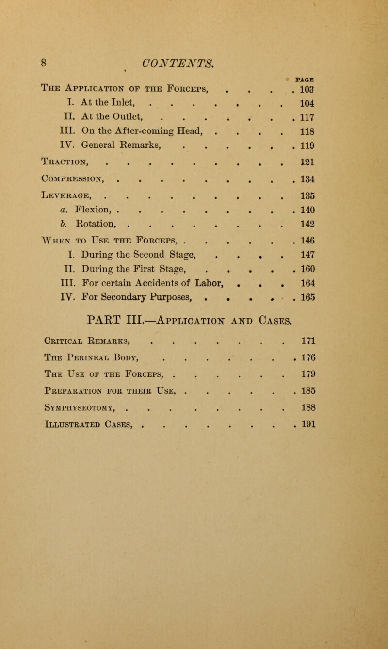 PAGE The Application of the Forceps, .... 103 I. At the Inlet, 104 II. At the Outlet, 117 III. On the After-coming Head, .... 118 IV. General Remarks, 119 Traction, 121 Compression, 134 Leverage, 135 a. Flexion, 140 b. Rotation, 142 When to Use the Forceps, 146 I. During the Second Stage, .... 147 II. During the First Stage, 160 III. For certain Accidents of Labor, . . . 164 IV. For Secondary Purposes, • . . 165 PAET III.—Application and Cases. Critical Remarks, 171 The Perineal Body, .176 The Use of the Forceps, 179 Preparation for their Use, 185 Symphyseotomy, 188 Illustrated Cases, 191