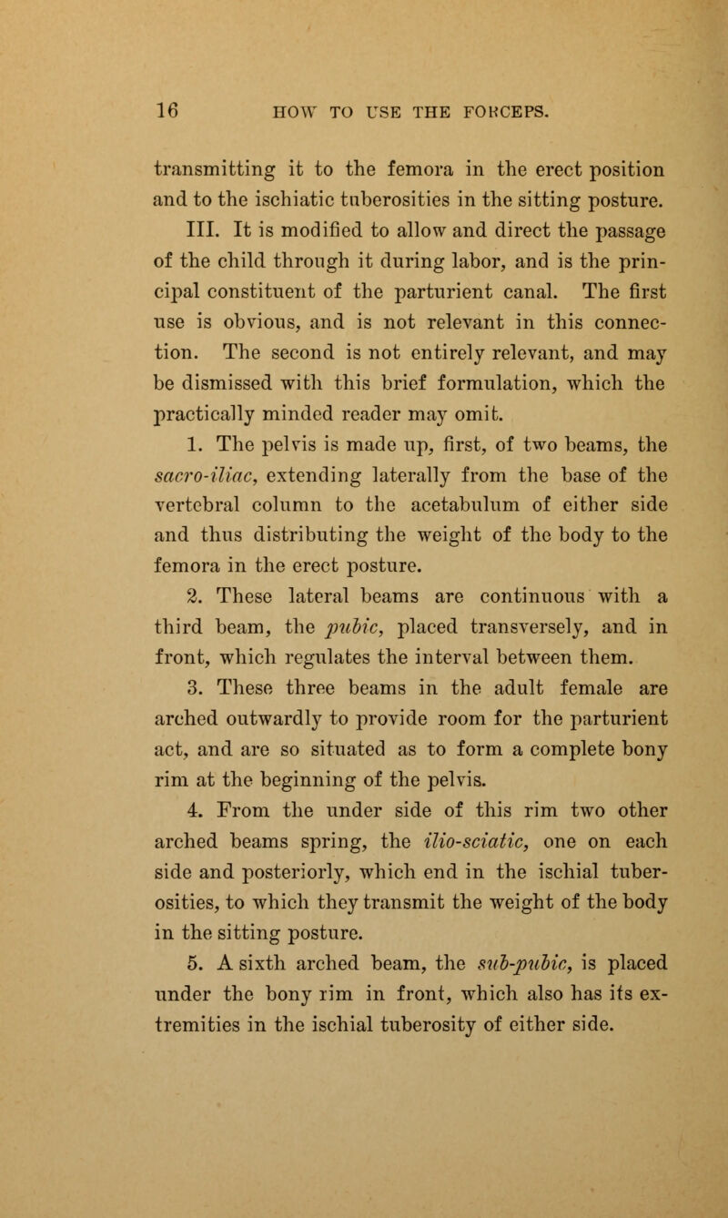 transmitting it to the femora in the erect position and to the ischiatic tuberosities in the sitting posture. III. It is modified to allow and direct the passage of the child through it during labor, and is the prin- cipal constituent of the parturient canal. The first use is obvious, and is not relevant in this connec- tion. The second is not entirely relevant, and may be dismissed with this brief formulation, which the practically minded reader may omit. 1. The pelvis is made up, first, of two beams, the sacro-iliac, extending laterally from the base of the vertebral column to the acetabulum of either side and thus distributing the weight of the body to the femora in the erect posture. 2. These lateral beams are continuous with a third beam, the pubic, placed transversely, and in front, which regulates the interval between them. 3. These three beams in the adult female are arched outwardly to provide room for the parturient act, and are so situated as to form a complete bony rim at the beginning of the pelvis. 4. From the under side of this rim two other arched beams spring, the ilio-sciatic, one on each side and posteriorly, which end in the ischial tuber- osities, to which they transmit the weight of the body in the sitting posture. 5. A sixth arched beam, the sub-pubic, is placed under the bony rim in front, which also has its ex- tremities in the ischial tuberosity of either side.
