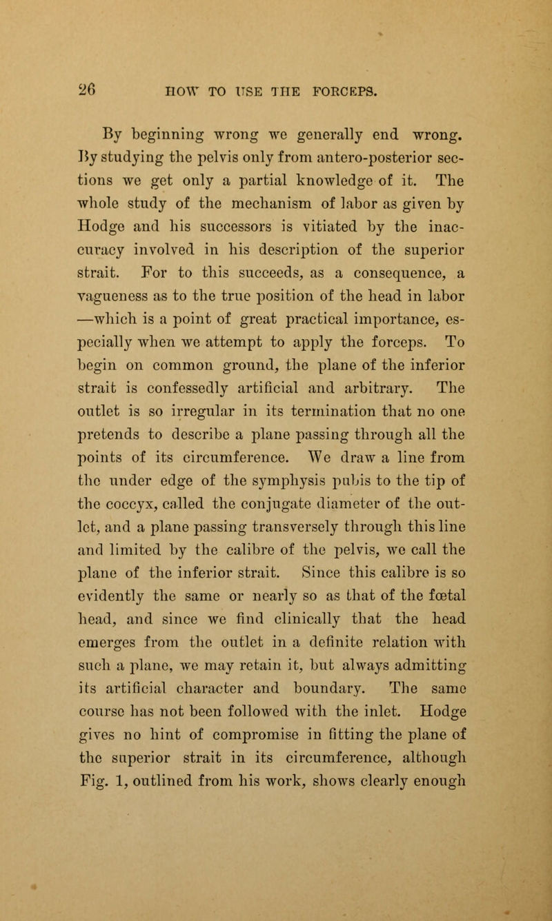 By beginning wrong we generally end wrong. By studying the pelvis only from antero-posterior sec- tions we get only a partial knowledge of it. The whole study of the mechanism of labor as given by Hodge and his successors is vitiated by the inac- curacy involved in his description of the superior strait. For to this succeeds, as a consequence, a vagueness as to the true position of the head in labor —which is a point of great practical importance, es- pecially when we attempt to apply the forceps. To begin on common ground, the plane of the inferior strait is confessedly artificial and arbitrary. The outlet is so irregular in its termination that no one pretends to describe a plane passing through all the points of its circumference. We draw a line from the under edge of the symphysis pubis to the tip of the coccyx, called the conjugate diameter of the out- let, and a plane passing transversely through this line and limited by the calibre of the pelvis, we call the plane of the inferior strait. Since this calibre is so evidently the same or nearly so as that of the foetal head, and since we find clinically that the head emerges from the outlet in a definite relation with such a plane, we may retain it, but always admitting its artificial character and boundary. The same course has not been followed with the inlet. Hodge gives no hint of compromise in fitting the plane of the superior strait in its circumference, although Fig. 1, outlined from his work, shows clearly enough