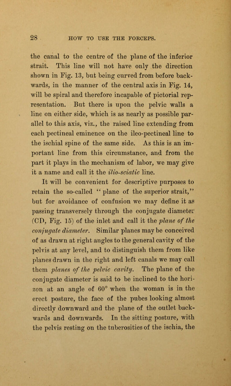 the canal to the centre of the plane of the inferior strait. This line will not have only the direction shown in Fig. 13, but being curved from before back- wards, in the manner of the central axis in Fig. 14, will be spiral and therefore incapable of pictorial rep- resentation. But there is upon the pelvic walls a line on either side, which is as nearly as possible par- allel to this axis, viz., the raised line extending from each pectineal eminence on the ileo-pectineal line to the ischial spine of the same side. As this is an im- portant line from this circumstance, and from the part it plays in the mechanism of labor, we may give it a name and call it the ilio-sciatic line. It will be convenient for descriptive purposes to retain the so-called plane of the superior strait, but for avoidance of confusion we may define it as passing transversely through the conjugate diameter (CD, Fig. 15) of the inlet and call it the plane of the conjugate diameter. Similar planes may be conceived of as drawn at right angles to the general cavity of the pelvis at any level, and to distinguish them from like planes drawn in the right and left canals we may call them planes of the pelvic cavity. The plane of the conjugate diameter is said to be inclined to the hori- zon at an angle of 60° when the woman is in the erect posture, the face of the pubes looking almost directly downward and the plane of the outlet back- wards and downwards. In the sitting posture, with the pelvis resting on the tuberosities of the ischia, the