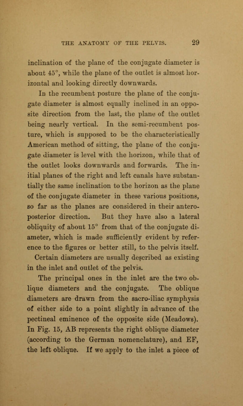 inclination of the plane of the conjugate diameter is about -±5°, while the plane of the outlet is almost hor- izontal and looking directly downwards. In the recumbent posture the plane of the conju- gate diameter is almost equally inclined in an oppo- site direction from the last, the plane of the outlet being nearly vertical. In the semi-recumbent pos- ture, which is supposed to be the characteristically American method of sitting, the plane of the conju- gate diameter is level with the horizon, while that of the outlet looks downwards and forwards. The in- itial planes of the right and left canals have substan- tially the same inclination to the horizon as the plane of the conjugate diameter in these various positions, so far as the planes are considered in their antero- posterior direction. But they have also a lateral obliquity of about 15° from that of the conjugate di- ameter, which is made sufficiently evident by refer- ence to the figures or better still, to the pelvis itself. Certain diameters are usually described as existing in the inlet and outlet of the pelvis. The principal ones in the inlet are the two ob- lique diameters and the conjugate. The oblique diameters are drawn from the sacro-iliac symphysis of either side to a point slightly in advance of the pectineal eminence of the opposite side (Meadows). In Fig. 15, AB represents the right oblique diameter (according to the German nomenclature), and EF, the left oblique. If we apply to the inlet a piece of