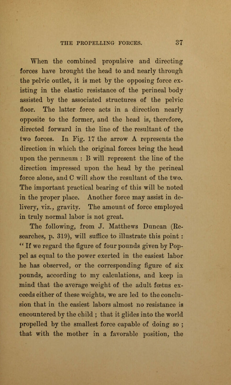 When the combined propulsive and directing forces have brought the head to and nearly through the pelvic outlet, it is met by the opposing force ex- isting in the elastic resistance of the perineal body assisted by the associated structures of the pelvic floor. The latter force acts in a direction nearly opposite to the former, and the head is, therefore, directed forward in the line of the resultant of the two forces. In Fig. 17 the arrow A represents the direction in which the original forces bring the head upon the perineum : B will represent the line of the direction impressed upon the head by the perineal force alone, and 0 will show the resultant of the two. The important practical bearing of this will be noted in the proper place. Another force may assist in de- livery, viz., gravity. The amount of force employed in truly normal labor is not great. The following, from J. Matthews Duncan (Re- searches, p. 319), will suffice to illustrate this point :  If we regard the figure of four pounds given by Pop- pel as equal to the power exerted in the easiest labor he has observed, or the corresponding figure of six pounds, according to my calculations, and keep in mind that the average weight of the adult foetus ex- ceeds either of these weights, we are led to the conclu- sion that in the easiest labors almost no resistance is encountered by the child ; that it glides into the world propelled by the smallest force capable of doing so ; that with the mother in a favorable position, the