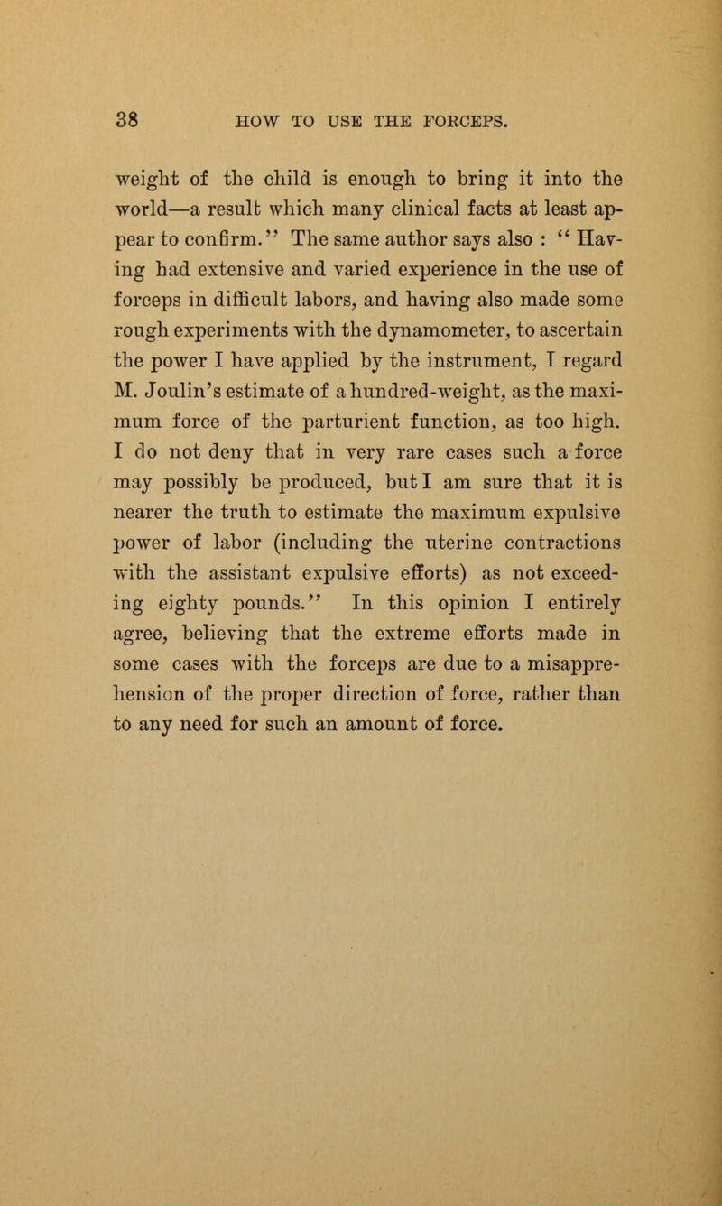 weight of the child is enough to bring it into the world—a result which many clinical facts at least ap- pear to confirm. The same author says also :  Hav- ing had extensive and varied experience in the use of forceps in difficult labors, and having also made some rough experiments with the dynamometer, to ascertain the power I have applied by the instrument, I regard M. Joulin's estimate of a hundred-weight, as the maxi- mum force of the parturient function, as too high. I do not deny that in very rare cases such a force may possibly be produced, but I am sure that it is nearer the truth to estimate the maximum expulsive power of labor (including the uterine contractions with the assistant expulsive efforts) as not exceed- ing eighty pounds. In this opinion I entirely agree, believing that the extreme efforts made in some cases with the forceps are due to a misappre- hension of the proper direction of force, rather than to any need for such an amount of force.