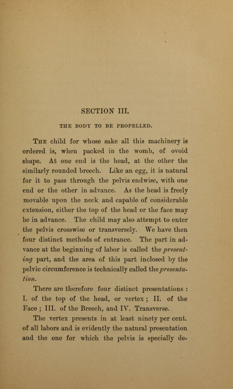THE BODY TO BE PROPELLED. The child for whose sake all this machinery is ordered is, when packed in the womb, of ovoid shape. At one end is the head, at the other the similarly rounded breech. Like an egg, it is natural for it to pass through the pelvis endwise, with one end or the other in advance. As the head is freely movable upon the neck and capable of considerable extension, either the top of the head or the face may be in advance. The child may also attempt to enter the pelvis crosswise or transversely. We have then four distinct methods of entrance. The part in ad- vance at the beginning of labor is called the present- ing part, and the area of this part inclosed by the pelvic circumference is technically called the presenta- tion. There are therefore four distinct presentations : I. of the top of the head, or vertex ; II. of the Face ; III. of the Breech, and IV. Transverse. The vertex presents in at least ninety per cent, of all labors and is evidently the natural presentation and the one for which the pelvis is specially de-