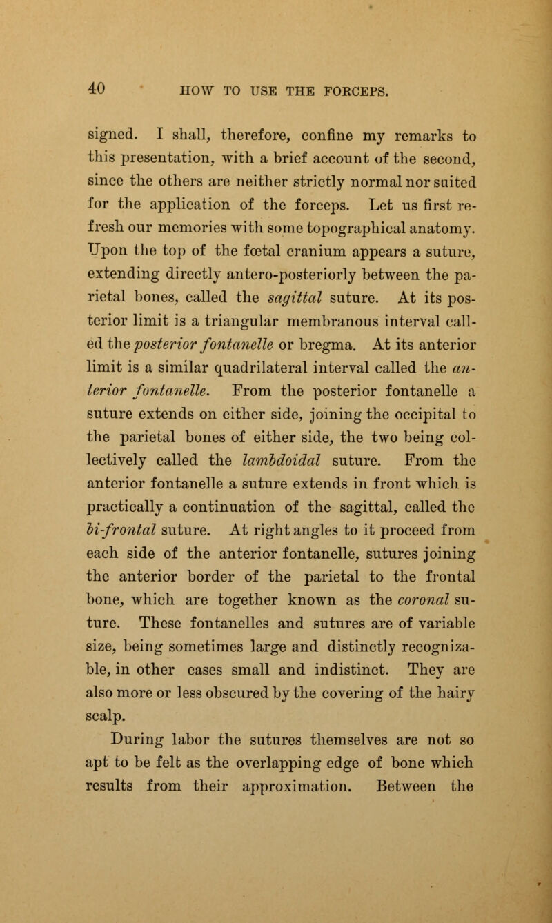 signed. I shall, therefore, confine my remarks to this presentation, with a brief account of the second, since the others are neither strictly normal nor suited for the application of the forceps. Let us first re- fresh our memories with some topographical anatomy. Upon the top of the foetal cranium appears a suture, extending directly antero-posteriorly between the pa- rietal bones, called the sagittal suture. At its pos- terior limit is a triangular membranous interval call- ed the posterior fontanelle or bregma. At its anterior limit is a similar quadrilateral interval called the an- terior fontanelle. From the posterior fontanelle a suture extends on either side, joining the occipital to the parietal bones of either side, the two being col- lectively called the lamldoidal suture. From the anterior fontanelle a suture extends in front which is practically a continuation of the sagittal, called the li-frontal suture. At right angles to it proceed from each side of the anterior fontanelle, sutures joining the anterior border of the parietal to the frontal bone, which are together known as the coronal su- ture. These fontanelles and sutures are of variable size, being sometimes large and distinctly recogniza- ble, in other cases small and indistinct. They are also more or less obscured by the covering of the hairy scalp. During labor the sutures themselves are not so apt to be felt as the overlapping edge of bone which results from their approximation. Between the