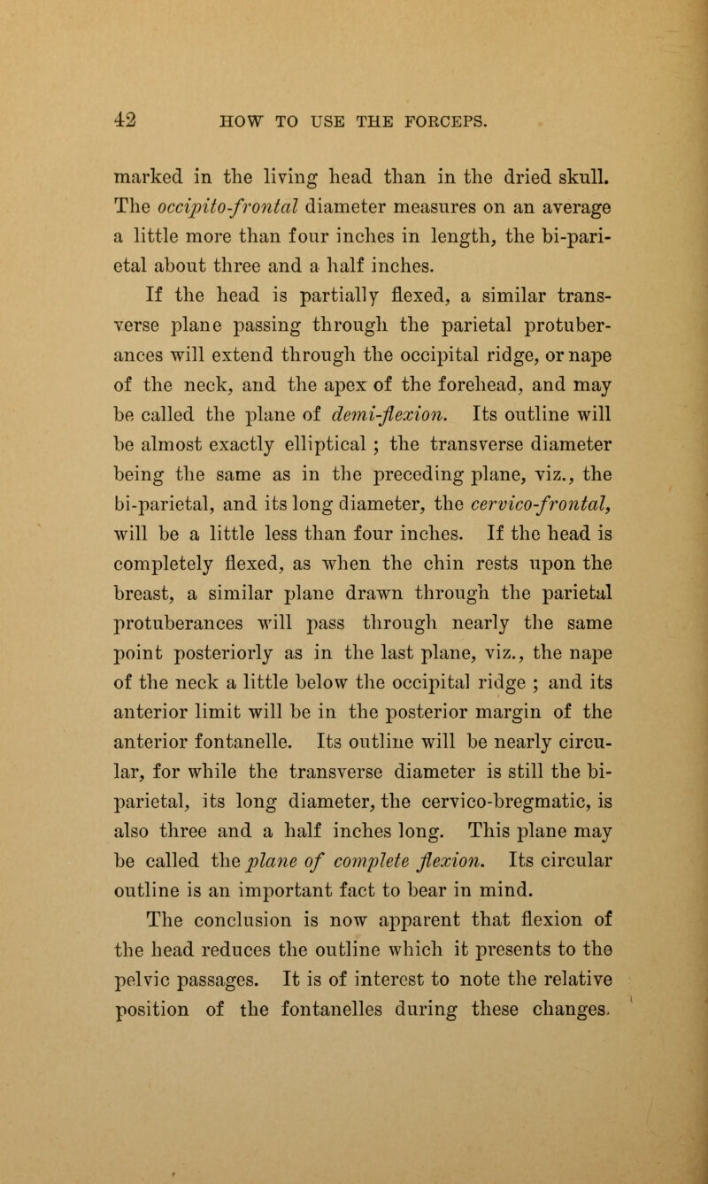 marked in the living head than in the dried skull. The occipitofrontal diameter measures on an average a little more than four inches in length, the bi-pari- etal about three and a half inches. If the head is partially flexed, a similar trans- verse plane passing through the parietal protuber- ances will extend through the occipital ridge, or nape of the neck, and the apex of the forehead, and may be called the plane of demi-flexion. Its outline will be almost exactly elliptical ; the transverse diameter being the same as in the preceding plane, viz., the bi-parietal, and its long diameter, the cervico-frontal, will be a little less than four inches. If the head is completely flexed, as when the chin rests upon the breast, a similar plane drawn through the parietal protuberances will pass through nearly the same point posteriorly as in the last plane, viz., the nape of the neck a little below the occipital ridge ; and its anterior limit will be in the posterior margin of the anterior fontanelle. Its outline will be nearly circu- lar, for while the transverse diameter is still the bi- parietal, its long diameter, the cervico-bregmatic, is also three and a half inches long. This plane may be called the plane of complete flexion. Its circular outline is an important fact to bear in mind. The conclusion is now apparent that flexion of the head reduces the outline which it presents to the pelvic passages. It is of interest to note the relative position of the fontanelles during these changes.