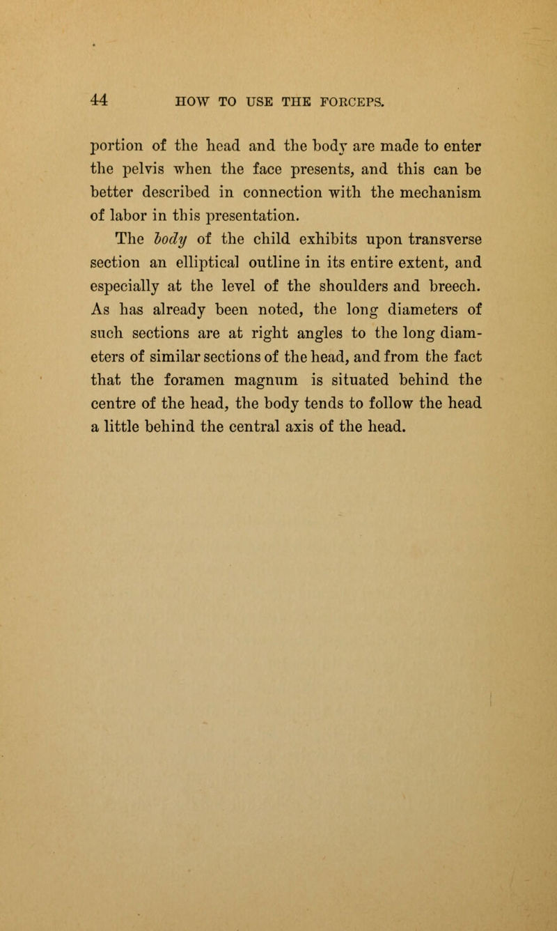 portion of the head and the body are made to enter the pelvis when the face presents, and this can be better described in connection with the mechanism of labor in this presentation. The body of the child exhibits upon transverse section an elliptical outline in its entire extent, and especially at the level of the shoulders and breech. As has already been noted, the long diameters of such sections are at right angles to the long diam- eters of similar sections of the head, and from the fact that the foramen magnum is situated behind the centre of the head, the body tends to follow the head a little behind the central axis of the head.