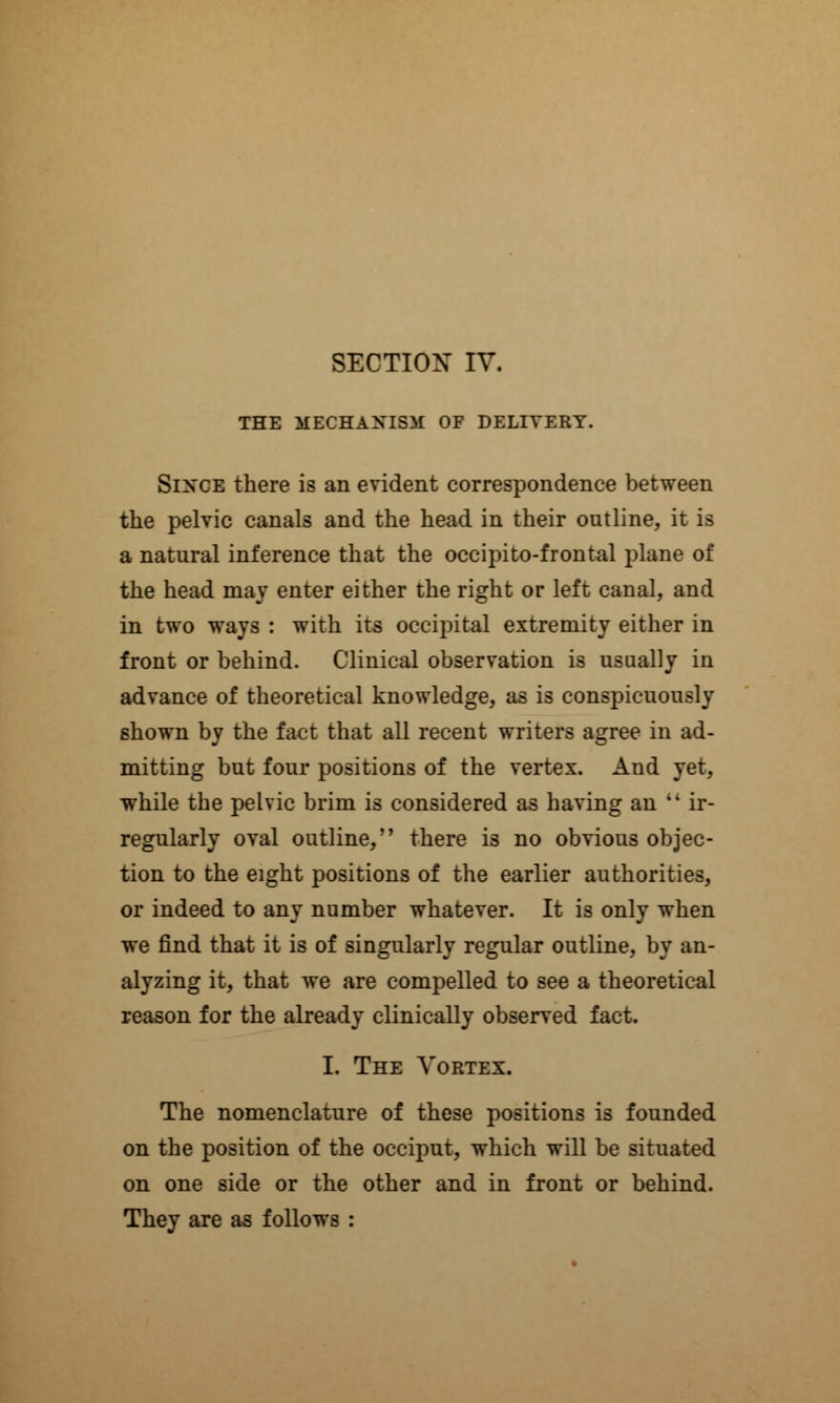 THE MECHANISM OF DELIVERY. Since there is an evident correspondence between the pelvic canals and the head in their outline, it is a natural inference that the occipitofrontal plane of the head may enter either the right or left canal, and in two ways : with its occipital extremity either in front or behind. Clinical observation is usually in advance of theoretical knowledge, as is conspicuously shown by the fact that all recent writers agree in ad- mitting but four positions of the vertex. And yet, while the pelvic brim is considered as having an  ir- regularly oval outline, there is no obvious objec- tion to the eight positions of the earlier authorities, or indeed to any number whatever. It is only when we find that it is of singularly regular outline, by an- alyzing it, that we are compelled to see a theoretical reason for the already clinically observed fact. I. The Vortex. The nomenclature of these positions is founded on the position of the occiput, which will be situated on one side or the other and in front or behind. They are as follows :