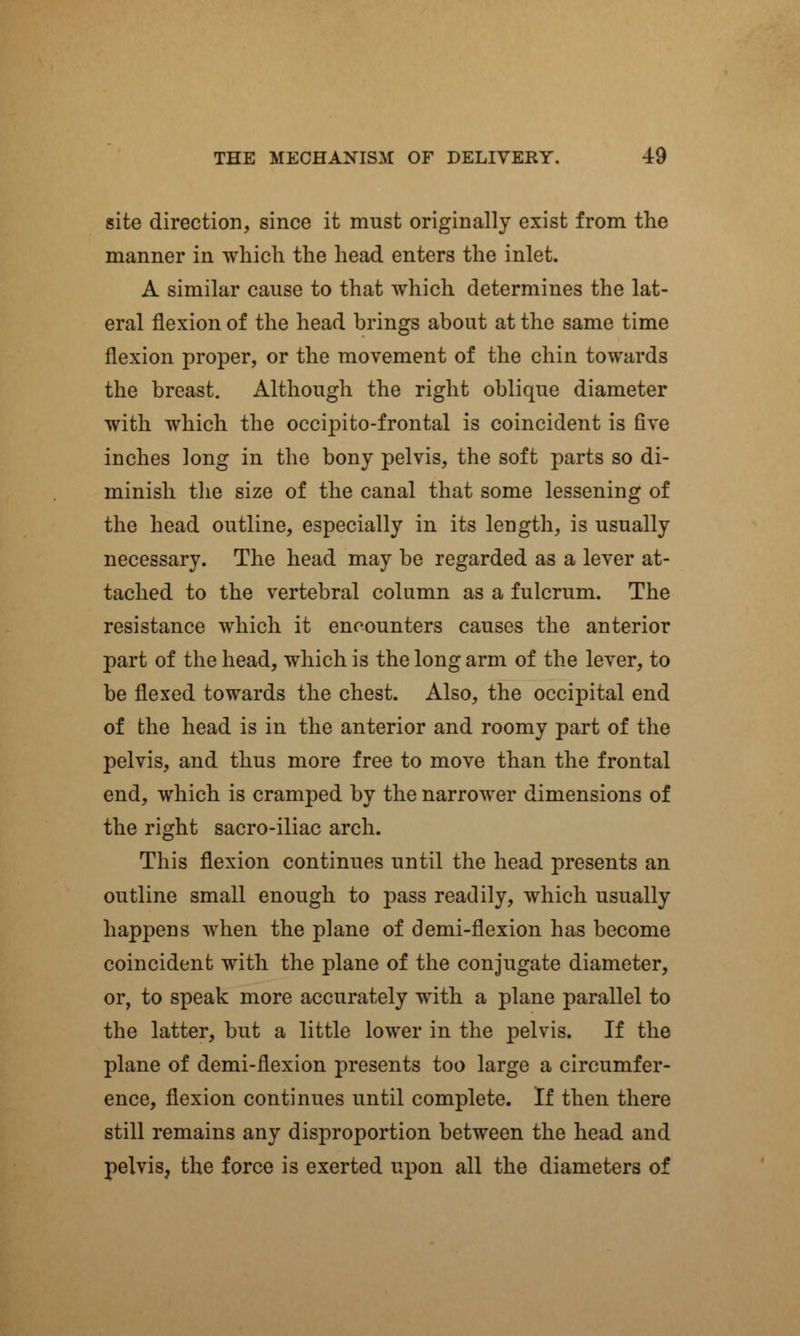 site direction, since it must originally exist from the manner in which the head enters the inlet. A similar cause to that which determines the lat- eral flexion of the head brings about at the same time flexion proper, or the movement of the chin towards the breast. Although the right oblique diameter with which the occipitofrontal is coincident is five inches long in the bony pelvis, the soft parts so di- minish the size of the canal that some lessening of the head outline, especially in its length, is usually necessary. The head may be regarded as a lever at- tached to the vertebral column as a fulcrum. The resistance which it encounters causes the anterior part of the head, which is the long arm of the lever, to be flexed towards the chest. Also, the occipital end of the head is in the anterior and roomy part of the pelvis, and thus more free to move than the frontal end, which is cramped by the narrower dimensions of the right sacro-iliac arch. This flexion continues until the head presents an outline small enough to pass readily, which usually happens when the plane of demi-flexion has become coincident with the plane of the conjugate diameter, or, to speak more accurately with a plane parallel to the latter, but a little lower in the pelvis. If the plane of demi-flexion presents too large a circumfer- ence, flexion continues until complete. If then there still remains any disproportion between the head and pelvis, the force is exerted upon all the diameters of