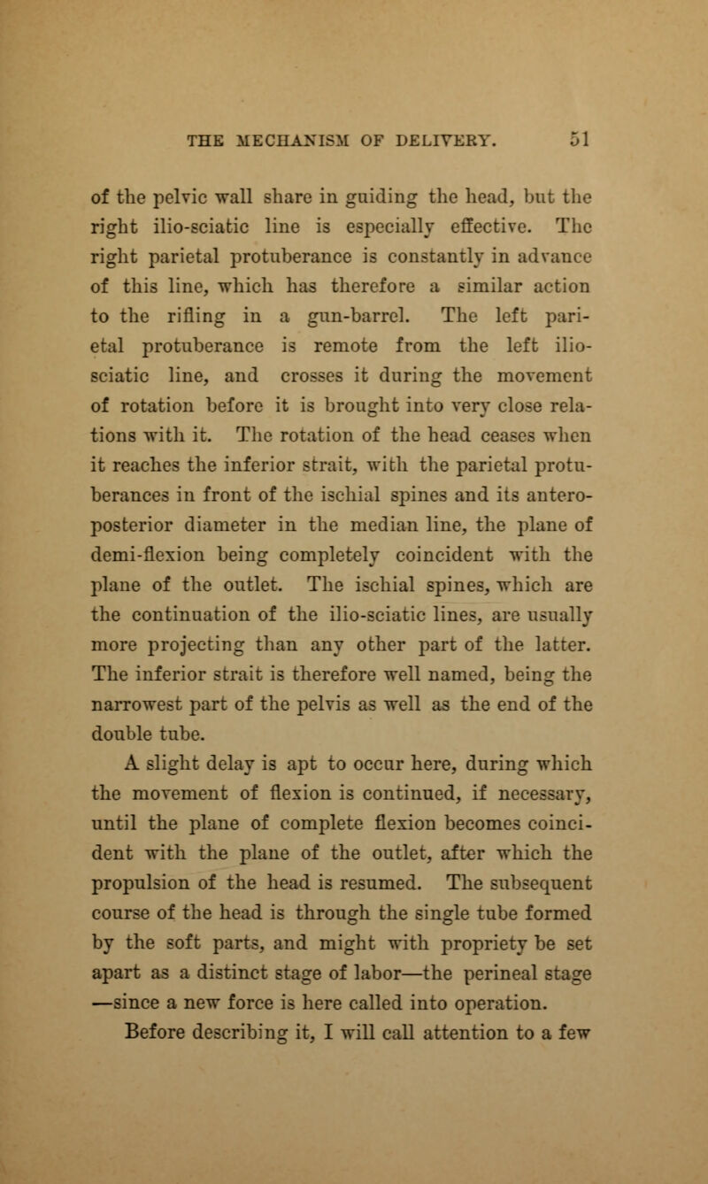 of the pelvic wall share in guiding the head, but the right ilio-sciatic line is esjx?cially effective. The right parietal protuberance is constantly in advance of this line, which has therefore a similar action to the rifling in a gun-barrel. The left pari- etal protuberance is remote from the left ilio- sciatic line, and crosses it during the movement of rotation before it is brought into very close rela- tions with it. The rotation of the head ceases when it reaches the inferior strait, with the parietal protu- berances in front of the ischial spines and its antero- posterior diameter in the median line, the plane of demi-flexion being completely coincident with the plane of the outlet. The ischial spines, which are the continuation of the ilio-sciatic lines, are usually more projecting than any other part of the latter. The inferior strait is therefore well named, being the narrowest part of the pelvis as well as the end of the double tube. A slight delay is apt to occur here, during which the movement of flexion is continued, if necessary, until the plane of complete flexion becomes coinci- dent with the plane of the outlet, after which the propulsion of the head is resumed. The subsequent course of the head is through the single tube formed by the soft parts, and might with propriety be set apart as a distinct stage of labor—the perineal stage —since a new force is here called into operation. Before describing it, I will call attention to a few