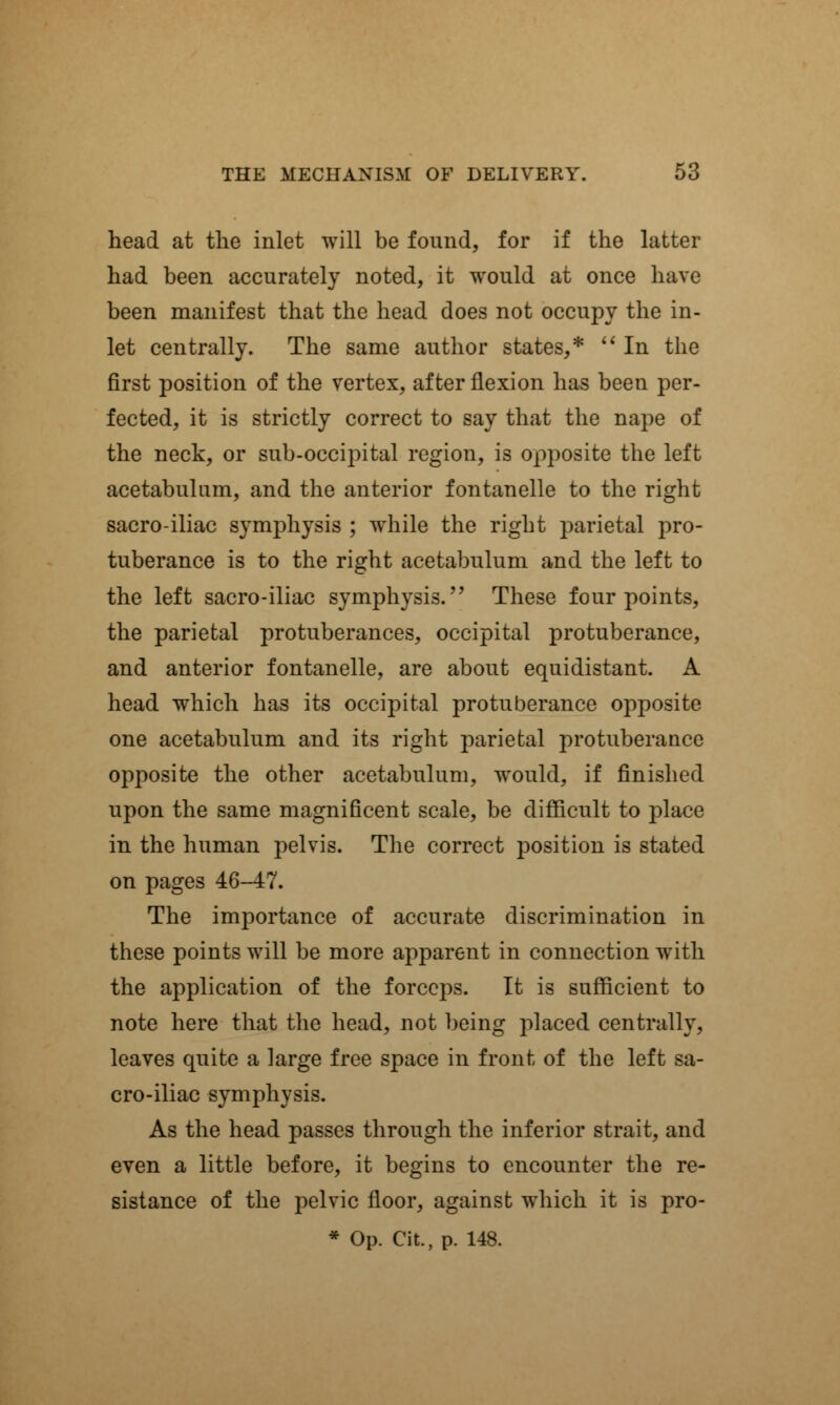 head at the inlet will be found, for if the latter had been accurately noted, it would at once have been manifest that the head does not occupy the in- let centrally. The same author states,*  In the first position of the vertex, after flexion has been per- fected, it is strictly correct to say that the nape of the neck, or sub-occipital region, is opposite the left acetabulum, and the anterior fontanelle to the right sacro-iliac symphysis ; while the right parietal pro- tuberance is to the right acetabulum and the left to the left sacro-iliac symphysis. These four points, the parietal protuberances, occipital protuberance, and anterior fontanelle, are about equidistant. A head which has its occipital protuberance opposite one acetabulum and its right parietal protuberance opposite the other acetabulum, would, if finished upon the same magnificent scale, be difficult to place in the human pelvis. The correct position is stated on pages 46-47. The importance of accurate discrimination in these points will be more apparent in connection with the application of the forceps. It is sufficient to note here that the head, not being placed centrally, leaves quite a large free space in front of the left sa- cro-iliac symphysis. As the head passes through the inferior strait, and even a little before, it begins to encounter the re- sistance of the pelvic floor, against which it is pro- * Op. Cit, p. 148.