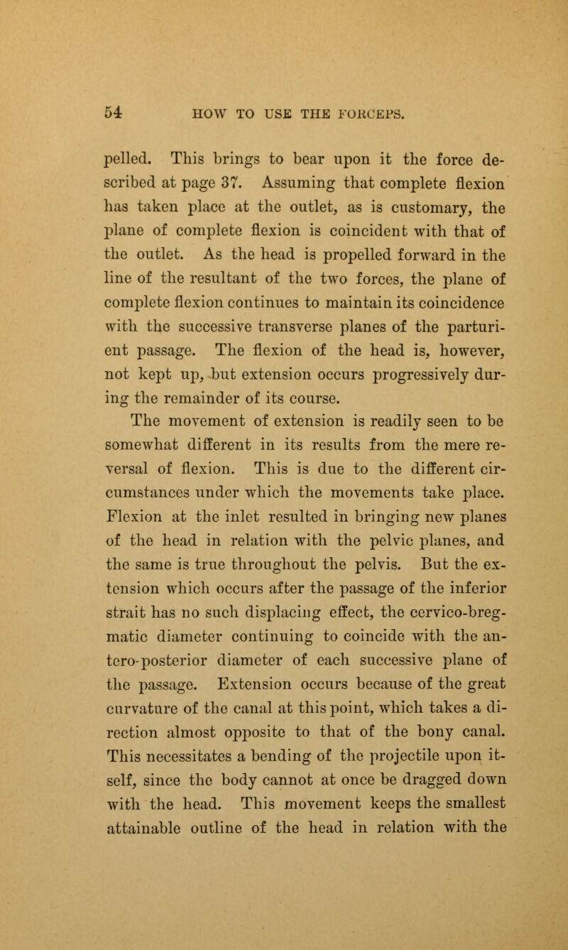 pelled. This brings to bear upon it the force de- scribed at page 37. Assuming that complete flexion has taken place at the outlet, as is customary, the plane of complete flexion is coincident with that of the outlet. As the head is propelled forward in the line of the resultant of the two forces, the plane of complete flexion continues to maintain its coincidence with the successive transverse planes of the parturi- ent passage. The flexion of the head is, however, not kept up, but extension occurs progressively dur- ing the remainder of its course. The movement of extension is readily seen to be somewhat different in its results from the mere re- versal of flexion. This is due to the different cir- cumstances under which the movements take place. Flexion at the inlet resulted in bringing new planes of the head in relation with the pelvic planes, and the same is true throughout the pelvis. But the ex- tension which occurs after the passage of the inferior strait has no such displacing effect, the cervico-breg- matic diameter continuing to coincide with the an- teroposterior diameter of each successive plane of the passage. Extension occurs because of the great curvature of the canal at this point, which takes a di- rection almost opposite to that of the bony canal. This necessitates a bending of the projectile upon it- self, since the body cannot at once be dragged down with the head. This movement keeps the smallest attainable outline of the head in relation with the