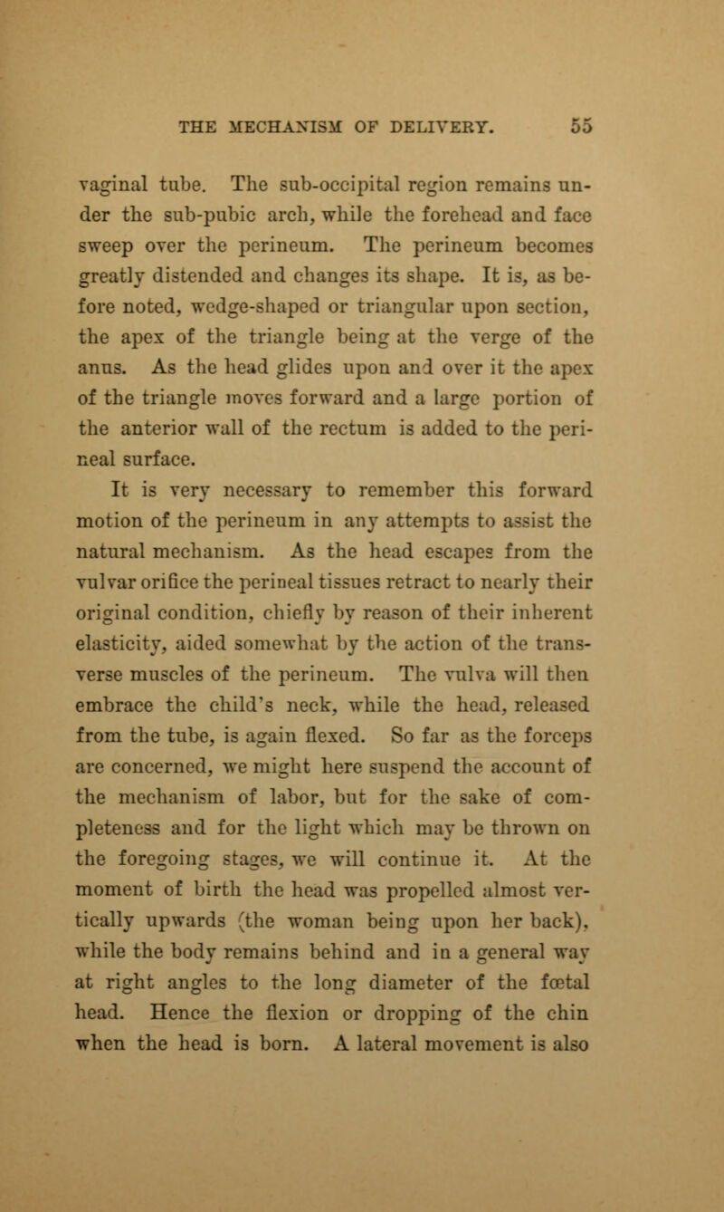 vaginal tube. The sub-occipital region remains un- der the sub-pubic arch, while the forehead and face sweep over the perineum. The perineum becomes greatly distended and changes its shape. It is, as be- fore noted, wedge-shaped or triangular upon section, the apex of the triangle being at the verge of the anus. As the head glides upon and over it the apex of the triangle moves forward and a large portion of the anterior wall of the rectum is added to the peri- neal surface. It is very necessary to remember this forward motion of the perineum in any attempts to assist the natural mechanism. As the head escapes from the vulvar orifice the perineal tissues retract to nearly their original condition, chiefly by reason of their inherent elasticity, aided somewhat by the action of the trans- verse muscles of the perineum. The vulva will then embrace the child's neck, while the head, released from the tube, is again flexed. So far as the forceps are concerned, we might here suspend the account of the mechanism of labor, but for the sake of com- pleteness and for the light which may be thrown on the foregoing stages, we will continue it. At the moment of birth the head was propelled almost ver- tically upwards (the woman being upon her back), while the body remains behind and in a general way at right angles to the long diameter of the fcetal head. Hence the flexion or dropping of the chin when the head is born. A lateral movement is also