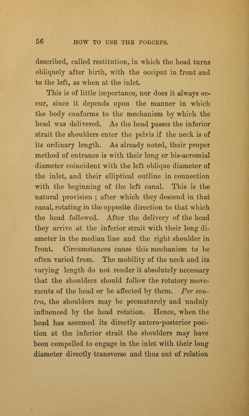 described, called restitution, in which the head turns obliquely after birth, with the occiput in front and to the left, as when at the inlet. This is of little importance, nor does it always oc- cur, since it depends upon the manner in which the body conforms to the mechanism by which the head was delivered. As the head passes the inferior strait the shoulders enter the pelvis if the neck is of its ordinary length. As already noted, their proper method of entrance is with their long or bis-acromial diameter coincident with the left oblique diameter of the inlet, and their elliptical outline in connection with the beginning of the left canal. This is the natural provision ; after which they descend in that canal, rotating in the opposite direction to that which the head followed. After the delivery of the head they arrive at the inferior strait with their long di- ameter in the median line and the right shoulder in front. Circumstances cause this mechanism to be often varied from. The mobility of the neck and its varying length do not render it absolutely necessary that the shoulders should follow the rotatory move- ments of the head or be affected by them. Per con- tra, the shoulders may be prematurely and unduly influenced by the head rotation. Hence, when the head has assumed its directly antero-posterior posi- tion at the inferior strait the shoulders may have been compelled to engage in the inlet with their long diameter directly transverse and thus out of relation
