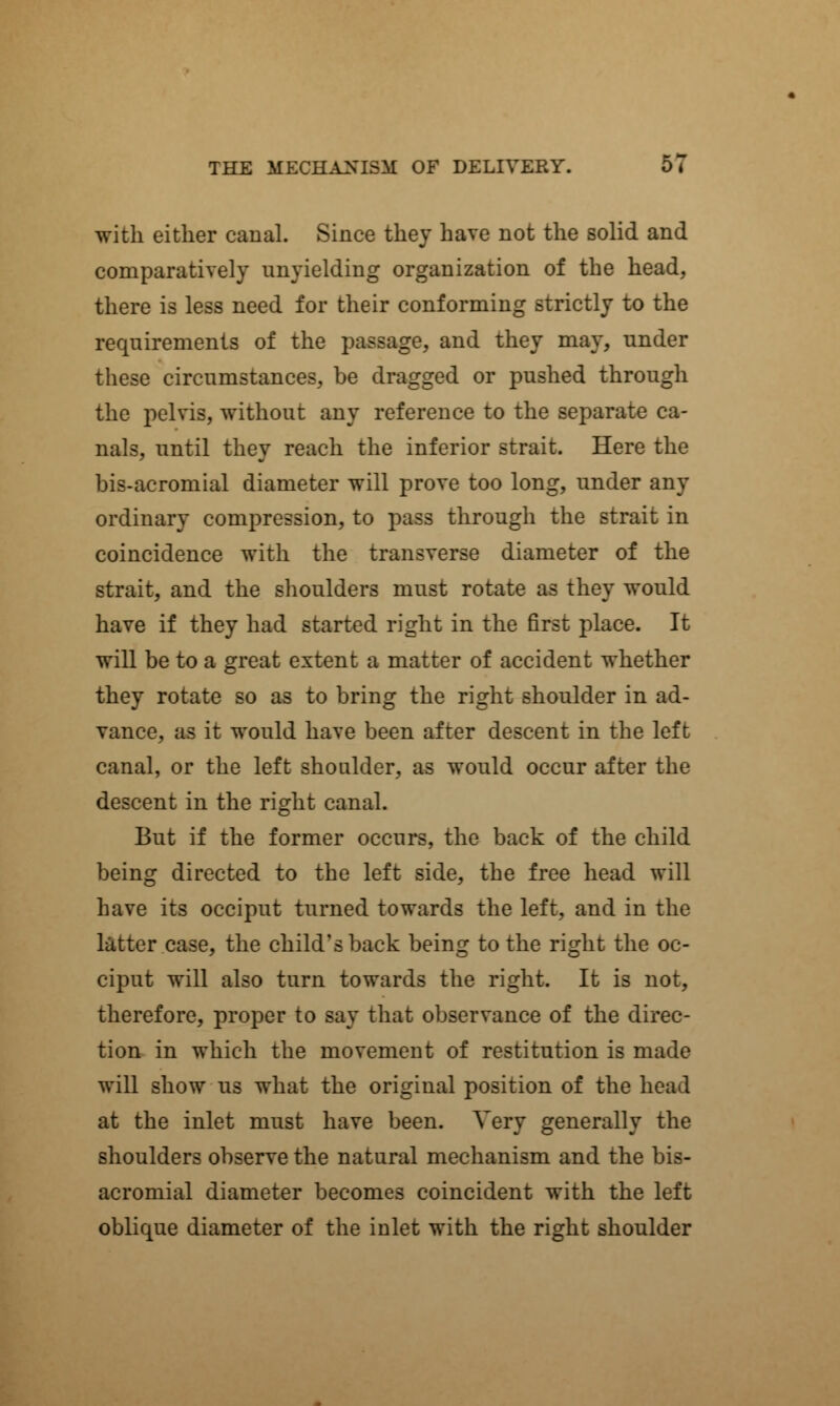with either canal. Since they have not the solid and comparatively unyielding organization of the head, there is less need for their conforming strictly to the requirements of the passage, and they may, under these circumstances, be dragged or pushed through the pelvis, without any reference to the separate ca- nals, until they reach the inferior strait. Here the bis-acromial diameter will prove too long, under any ordinary compression, to pass through the strait in coincidence with the transverse diameter of the strait, and the shoulders must rotate as they would have if they had started right in the first place. It will be to a great extent a matter of accident whether they rotate so as to bring the right shoulder in ad- vance, as it would have been after descent in the left canal, or the left shoulder, as would occur after the descent in the right canal. But if the former occurs, the back of the child being directed to the left side, the free head will have its occiput turned towards the left, and in the latter case, the child's back being to the right the oc- ciput will also turn towards the right. It is not, therefore, proper to say that observance of the direc- tion in which the movement of restitution is made will show us what the original position of the head at the inlet must have been. Very generally the shoulders observe the natural mechanism and the bis- acromial diameter becomes coincident with the left oblique diameter of the inlet with the right shoulder