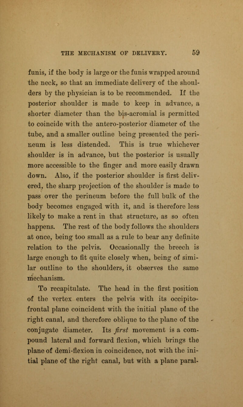 funis, if the body is large or the funis wrapped around the neck, so that an immediate delivery of the shoul- ders by the physician is to be recommended. If the posterior shoulder is made to keep in advance, a shorter diameter than the bis-acromial is permitted to coincide with the antero-posterior diameter of the tube, and a smaller outline being presented the peri- neum is less distended. This is true whichever shoulder is in advance, but the posterior is usually more accessible to the finger and more easily drawn down. Also, if the posterior shoulder is first deliv- ered, the sharp projection of the shoulder is made to pass over the perineum before the full bulk of the body becomes engaged with it, and is therefore less likely to make a rent in that structure, as so often happens. The rest of the body follows the shoulders at once, being too small as a rule to bear any definite relation to the pelvis. Occasionally the breech is large enough to fit quite closely when, being of simi- lar outline to the shoulders, it observes the same mechanism. To recapitulate. The head in the first position of the vertex enters the pelvis with its occipito- frontal plane coincident with the initial plane of the right canal, and therefore oblique to the plane of the conjugate diameter. Its first movement is a com- pound lateral and forward flexion, which brings the plane of demi-flexion in coincidence, not with the ini- tial plane of the right canal, but with a plane paral-