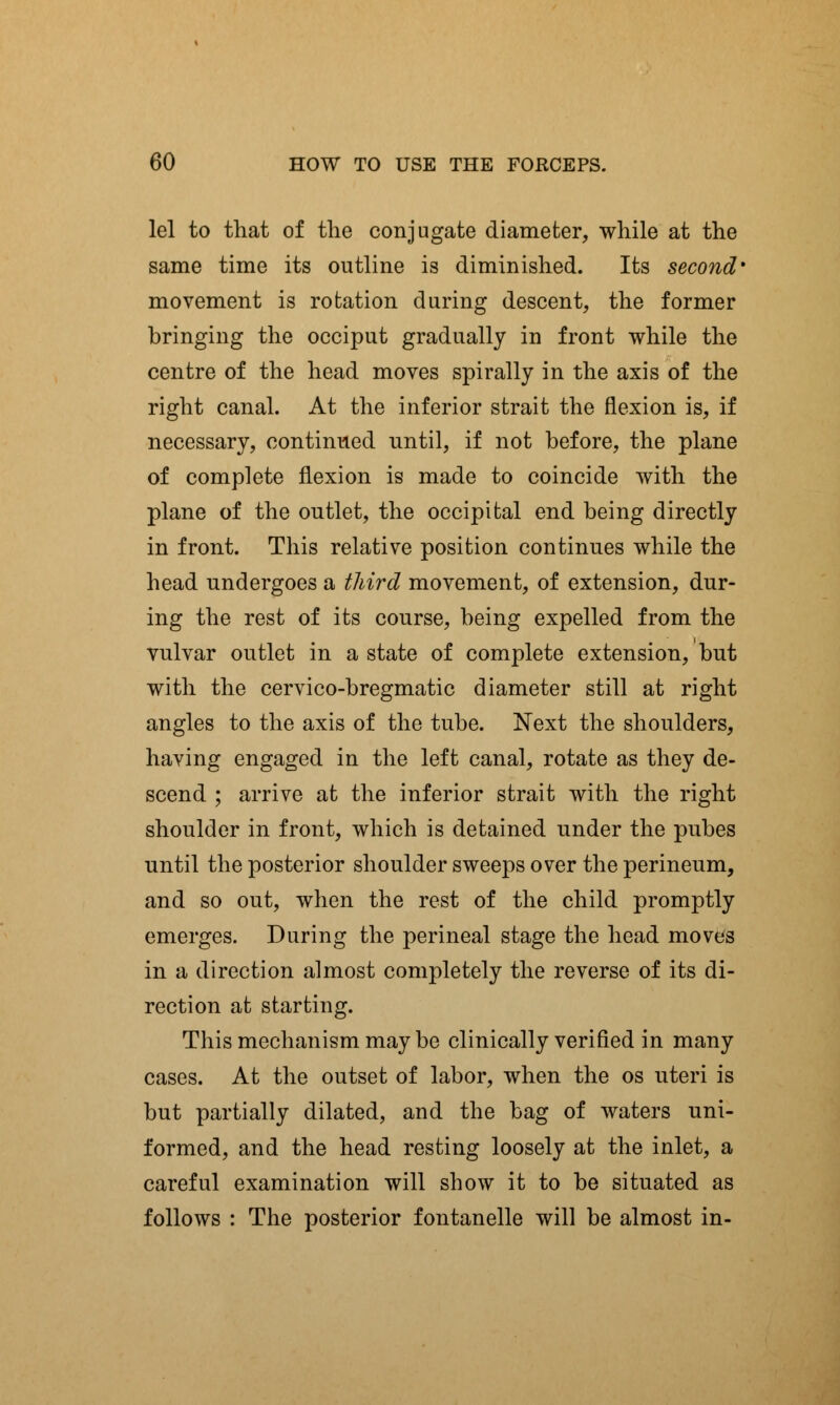 lei to that of the conjugate diameter, while at the same time its outline is diminished. Its second' movement is rotation during descent, the former bringing the occiput gradually in front while the centre of the head moves spirally in the axis of the right canal. At the inferior strait the flexion is, if necessary, continued until, if not before, the plane of complete flexion is made to coincide with the plane of the outlet, the occipital end being directly in front. This relative position continues while the head undergoes a third movement, of extension, dur- ing the rest of its course, being expelled from the vulvar outlet in a state of complete extension, but with the cervico-bregmatic diameter still at right angles to the axis of the tube. Next the shoulders, having engaged in the left canal, rotate as they de- scend ; arrive at the inferior strait with the right shoulder in front, which is detained under the pubes until the posterior shoulder sweeps over the perineum, and so out, when the rest of the child promptly emerges. During the perineal stage the head moves in a direction almost completely the reverse of its di- rection at starting. This mechanism may be clinically verified in many cases. At the outset of labor, when the os uteri is but partially dilated, and the bag of waters uni- formed, and the head resting loosely at the inlet, a careful examination will show it to be situated as follows : The posterior fontanelle will be almost in-