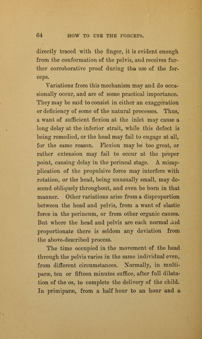 directly traced with the finger, it is evident enough from the conformation of the pelvis, and receives fur- ther corroborative proof during the. use of the for- ceps. Variations from this mechanism may and do occa- sionally occur, and are of some practical importance. They may be said to consist in either an exaggeration or deficiency of some of the natural processes. Thus, a want of sufficient flexion at the inlet may cause a long delay at the inferior strait, while this defect is being remedied, or the head may fail to engage at all, for the same reason. Flexion may be too great, or rather extension may fail to occur at the proper point, causing delay in the perineal stage. A misap- plication of the propulsive force may interfere with rotation, or the head, being unusually small, may de- scend obliquely throughout, and even be born in that manner. Other variations arise from a disproportion between the head and pelvis, from a want of elastic force in the perineum, or from other organic causes. But where the head and pelvis are each normal Jad proportionate there is seldom any deviation from the above-described process. The time occupied in the movement of the head through the pelvis varies in the same individual even, from different circumstances. Normally, in multi- para, ten or fifteen minutes suffice, after full dilata- tion of the os, to complete the delivery of the child. In primiparae, from a half hour to an hour and a