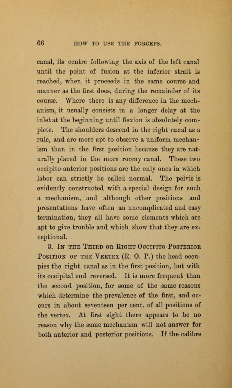 canal, its centre following the axis of the left canal until the point of fusion at the inferior strait is reached, when it proceeds in the same course and manner as the first does, during the remainder of its course. Where there is any difference in the mech- anism, it usually consists in a longer delay at the inlet at the beginning until flexion is absolutely com- plete. The shoulders descend in the right canal as a rule, and are more apt to observe a uniform mechan- ism than in the first position because they are nat- urally placed in the more roomy canal. These two occipito-anterior positions are the only ones in which labor can strictly be called normal. The pelvis is evidently constructed with a special design for such a mechanism, and although other positions and presentations have often an uncomplicated and easy termination, they all have some elements which are apt to give trouble and which show that they are ex- ceptional. 3. In the Third or Right Occipito-Posterior Position of the Vertex (R. 0. P.) the head occu- pies the right canal as in the first position, but with its occipital end reversed. It is more frequent than the second position, for some of the same reasons which determine the prevalence of the first, and oc- curs in about seventeen per cent, of all positions of the vertex. At first sight there appears to be no reason why the same mechanism will not answer for both anterior and posterior positions. If the calibre