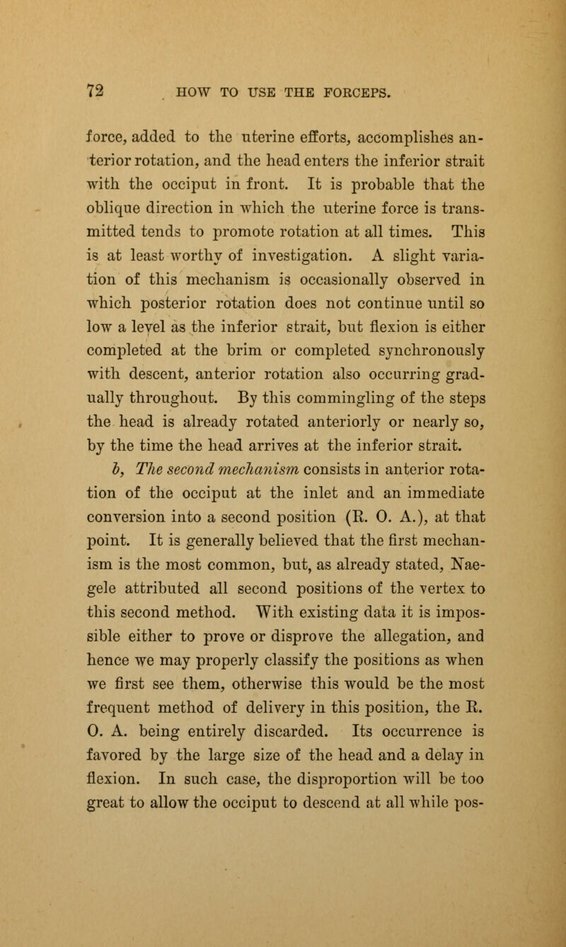 force, added to the uterine efforts, accomplishes an- terior rotation, and the head enters the inferior strait with the occiput in front. It is probable that the oblique direction in which the uterine force is trans- mitted tends to promote rotation at all times. This is at least worthy of investigation. A slight varia- tion of this mechanism is occasionally observed in which posterior rotation does not continue until so low a level as the inferior strait, but flexion is either completed at the brim or completed synchronously with descent, anterior rotation also occurring grad- ually throughout. By this commingling of the steps the head is already rotated anteriorly or nearly so, by the time the head arrives at the inferior strait. b, The second mechanism consists in anterior rota- tion of the occiput at the inlet and an immediate conversion into a second position (R. 0. A.), at that point. It is generally believed that the first mechan- ism is the most common, but, as already stated, Nae- gele attributed all second positions of the vertex to this second method. With existing data it is impos- sible either to prove or disprove the allegation, and hence we may properly classify the positions as when we first see them, otherwise this would be the most frequent method of delivery in this position, the R. 0. A. being entirely discarded. Its occurrence is favored by the large size of the head and a delay in flexion. In such case, the disproportion will be too great to allow the occiput to descend at all while pos-