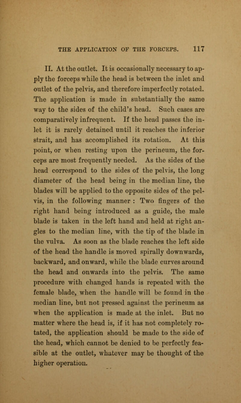 II. At the outlet. It is occasionally necessary to ap- ply the forceps while the head is between the inlet and outlet of the pelvis, and therefore imperfectly rotated. The application is made in substantially the same way to the sides of the child's head. Such cases are comparatively infrequent. If the head passes the in- let it is rarely detained until it reaches the inferior strait, and has accomplished its rotation. At this point, or when resting upon the perineum, the for- ceps are most frequently needed. As the sides of the head correspond to the sides of the pelvis, the long diameter of the head being in the median line, the blades will be applied to the opposite sides of the pel- vis, in the following manner : Two fingers of the right hand being introduced as a guide, the male blade is taken in the left hand and held at right an- gles to the median line, with the tip of the blade in the vulva. As soon as the blade reaches the left side of the head the handle is moved spirally downwards, backward, and onward, while the blade curves around the head and onwards into the pelvis. The same procedure with changed hands is repeated with the female blade, when the handle will be found in the median line, but not pressed against the perineum as when the application is made at the inlet. But no matter where the head is, if it has not completely ro- tated, the application should be made to the side of the head, which cannot be denied to be perfectly fea- sible at the outlet, whatever may be thought of the higher operation.