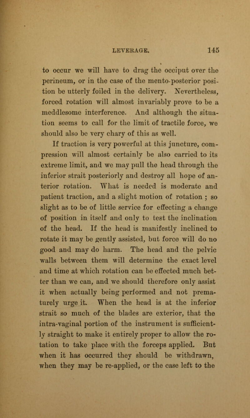 to occur we will have to drag the occiput over the perineum, or in the case of the mento-posterior posi- tion be utterly foiled in the delivery. Nevertheless, forced rotation will almost invariably prove to be a meddlesome interference. And although the situa- tion seems to call for the limit of tractile force, we should also be very chary of this as well. If traction is very powerful at this juncture, com- pression will almost certainly be also carried to its extreme limit, and we may pull the head through the inferior strait posteriorly and destroy all ho]>e of an- terior rotation. What is needed is moderate and patient traction, and a slight motion of rotation ; so slight as to be of little service for effecting a change of position in itself and only to test the inclination of the head. If the head is manifestly inclined to rotate it may be gently assisted, but force will do no good and may do harm. The head and the pelvic walls between them will determine the exact level and time at which rotation can be effected much bet- ter than we can, and we should therefore only assist it when actually being performed and not prema- turely urge it. When the head is at the inferior strait so much of the blades are exterior, that the intra-vaginal portion of the instrument is sufficient- ly straight to make it entirely proper to allow the ro- tation to take place with the forceps applied. But when it has occurred they should be withdrawn, when they may be re-applied, or the case left to the