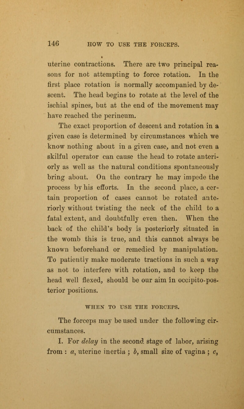 i uterine contractions. There are two principal rea- sons for not attempting to force rotation. In the first place rotation is normally accompanied by de- scent. The head begins to rotate at the level of the ischial spines, but at the end of the movement may have reached the perineum. The exact proportion of descent and rotation in a given case is determined by circumstances which we know nothing about in a given case, and not even a skilful operator can cause the head to rotate anteri- orly as well as the natural conditions spontaneously bring about. On the contrary he may impede the process by his efforts. In the second place, a cer- tain proportion of cases cannot be rotated ante- riorly without twisting the neck of the child to a fatal extent, and doubtfully even then. When the back of the child's body is posteriorly situated in the womb this is true, and this cannot always be known beforehand or remedied by manipulation. To patiently make moderate tractions in such a way as not to interfere with rotation, and to keep the head well flexed, should be our aim in occipito-pos- terior positions. WHEN TO USE THE FORCEPS. The forceps may be used under the following cir- cumstances. I. For delay in the second stage of labor, arising from : a, uterine inertia ; b, small size of vagina ; c>