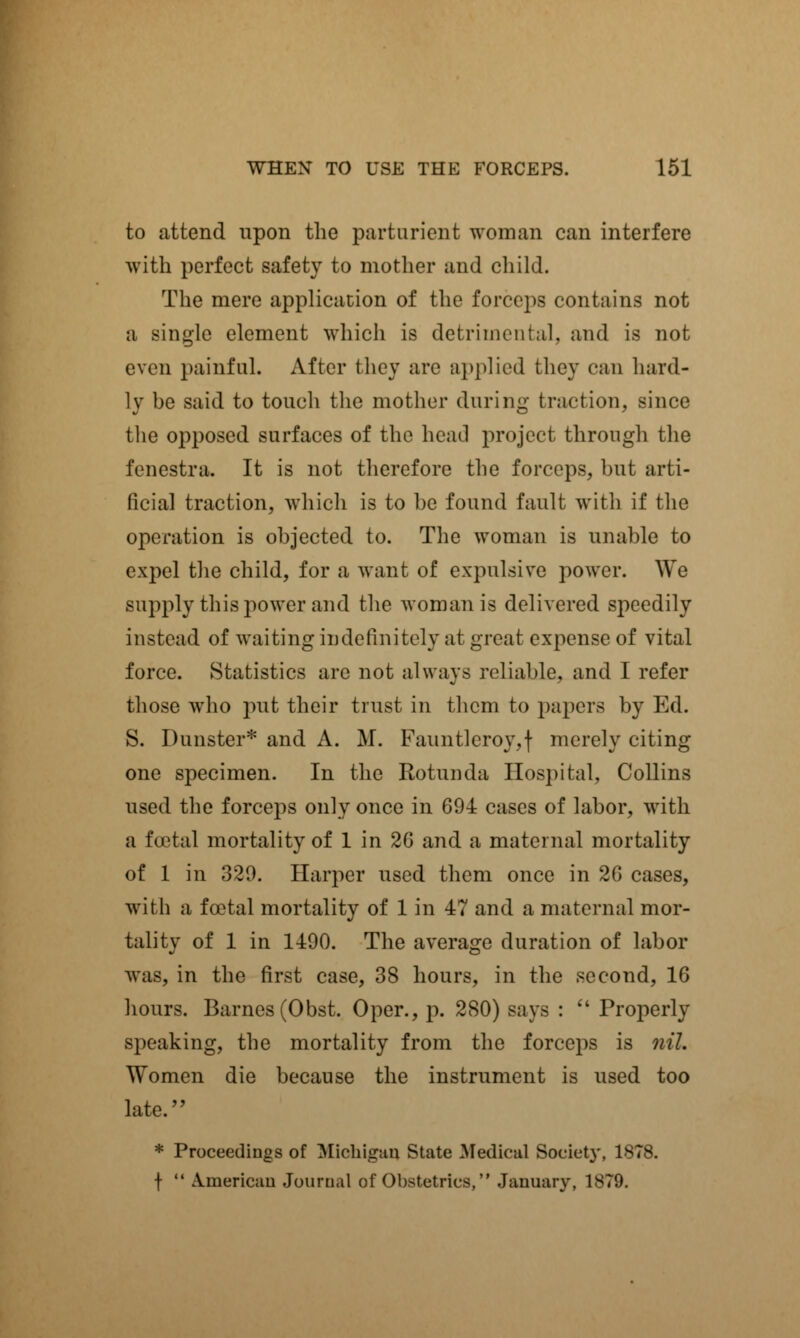 to attend upon the parturient woman can interfere with perfect safety to mother and child. The mere application of the forceps contains not a single element which is detrimental, and is not even painful. After they are applied they can hard- ly be said to touch the mother during traction, since the opposed surfaces of the head project through the fenestra. It is not therefore the forceps, but arti- ficial traction, which is to be found fault with if the operation is objected to. The woman is unable to expel the child, for a want of expulsive power. We supply this power and the woman is delivered speedily instead of waiting indefinitely at great expense of vital force. Statistics are not always reliable, and I refer those who put their trust in them to papers by Ed. S. Dunster* and A. M. Fauntleroy,f merely citing one specimen. In the Rotunda Hospital, Collins used the forceps only once in 694 cases of labor, with a foetal mortality of 1 in 20 and a maternal mortality of 1 in 320. Harper used them once in 2G cases, with a foetal mortality of 1 in 47 and a maternal mor- tality of 1 in 1490. The average duration of labor was, in the first case, 38 hours, in the second, 16 hours. Barnes (Obst. Oper., p. 280) says :  Properly speaking, the mortality from the forceps is nil. Women die because the instrument is used too late. * Proceedings of Michigan State Medical Soeiet}\ 1878. f  American Journal of Obstetrics, January, 1879.