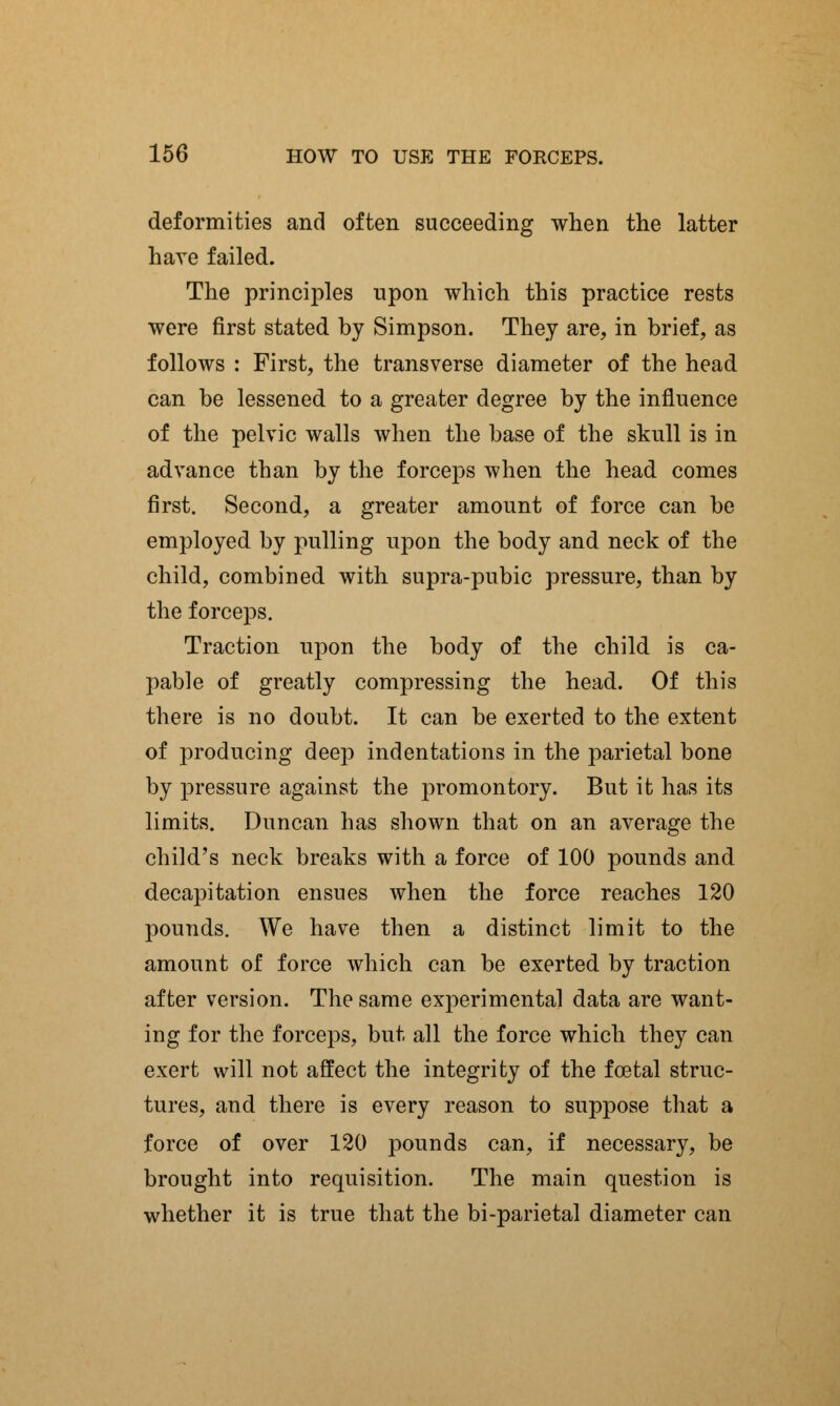 deformities and often succeeding when the latter have failed. The principles upon which this practice rests were first stated by Simpson. They are, in brief, as follows : First, the transverse diameter of the head can be lessened to a greater degree by the influence of the pelvic walls when the base of the skull is in advance than by the forceps when the head comes first. Second, a greater amount of force can be employed by pulling upon the body and neck of the child, combined with supra-pubic pressure, than by the forceps. Traction upon the body of the child is ca- pable of greatly compressing the head. Of this there is no doubt. It can be exerted to the extent of producing deep indentations in the parietal bone by pressure against the promontory. But it has its limits. Duncan has shown that on an average the child's neck breaks with a force of 100 pounds and decapitation ensues when the force reaches 120 pounds. We have then a distinct limit to the amount of force which can be exerted by traction after version. The same experimental data are want- ing for the forceps, but all the force which they can exert will not affect the integrity of the foetal struc- tures, and there is every reason to suppose that a force of over 120 pounds can, if necessary, be brought into requisition. The main question is whether it is true that the bi-parietal diameter can