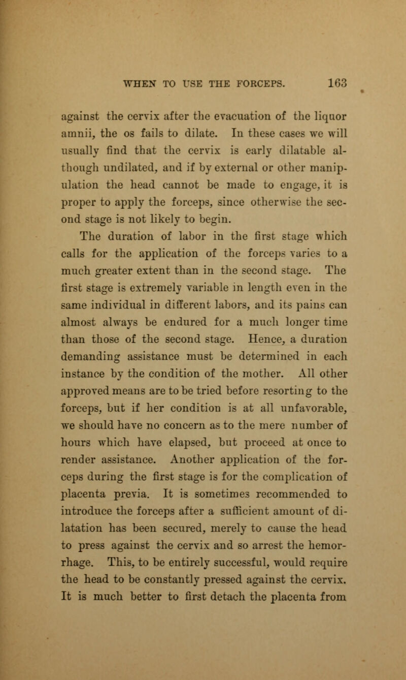 against the cervix after the evacuation of the liquor amnii, the os fails to dilate. In these re will usually find that the cervix is early dilatable al- though undilated, and if by external or other manip- ulation the head cannot be made to engage, it is proper to apply the forceps, since otherwise the sec- ond stage is not likely to begin. The duration of labor in the first stage which calls for the application of the forceps varies to a much greater extent than in the second stage. The first stage is extremely variable in length even in the same individual in different labors, and its pains almost always be endured for a much longer time than those of the second stage. Hence, a duration demanding assistance must be determined in each instance by the condition of the mother. All other approved means are to be tried before resorting to the forceps, but if her condition is at all unfavorable, we should have no concern as to the mere number of hours which have elapsed, but proceed at once to render assistance. Another application of the for- ceps during the first stage is for the complication of placenta previa. It is sometimes recommended to introduce the forceps after a sufficient amount of di- latation has been secured, merely to cause the head to press against the cervix and so arrest the hemor- rhage. This, to be entirely successful, would require the head to be constantly pressed against the cervix. It is much better to first detach the placenta from