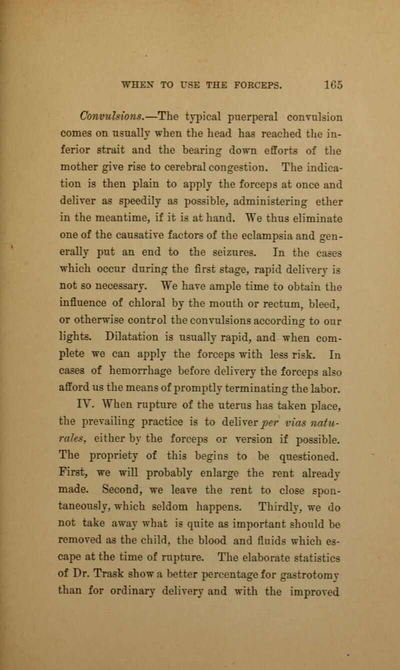 Convulsions.—The typical puerperal convulsion comes on usually when the head has reached the in- ferior strait and the bearing down efforts of the mother give rise to cerebral congestion. The indica- tion is then plain to apply the forceps at once and deliver as speedily as possible, administering ether in the meantime, if it is at hand. We thus eliminate one of the causative factors of the eclampsia and gen- erally put an end to the seizures. In the cases which occur during the first stage, rapid delivery is not so necessary. We have ample time to obtain the influence of chloral by the mouth or rectum, bleed, or otherwise control the convulsions according to our lights. Dilatation is usually rapid, and when com- plete we can apply the forceps with less risk. In cases of hemorrhage before delivery the forceps also afford us the means of promptly terminating the labor. IV. When rupture of the uterus has taken place, the prevailing practice is to deliverer via* Bate- either by the forceps or version if possible. The propriety of this begins to be questioned. First, we will probably enlarge the rent already made. Second, we leave the rent to close spon- taneously, which seldom happens. Thirdly, we do not take away what is quite as important should be removed as the child, the blood and fluids which es- cape at the time of rupture. The elaborate statistics of Dr. Trask show a better percentage for gastrotomy than for ordinary delivery and with the improved