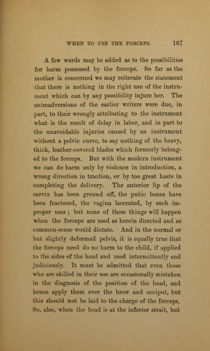 A few words may be added as to the possibilities for barm possessed by the forceps. So far as the mother is concerned we may reiterate the statement that there is nothing in the right nse of the instru- ment which can by any possibility injure her. The animadversions of the earlier writers were due, in part, to their wrongly attributing to the instrument what is the result of delay in labor, and in part to the unavoidable injuries caused by an instrument without a pelvic curve, to say nothing of the heavy, thick, leather-coverad blades which formerly belong- ed to the forceps. But with the modern instrument we can do harm only by violence in introduction, a wrong direction in traction, or by too great haste in completing the delivery. The anterior lip of the cervix has been ground off, the pubic bones have been fractured, the vagina lacerated, by such im- proper uses ; but none of these things will happen when the forceps are used as herein directed and as common-sense would dictate. And in the normal or but slightly deformed pelvis, it is equally true that the forceps need do no harm to the child, if applied to the sides of the head and used intermittently and judiciously. It must be admitted that even those who are skilled in their use are occasionally mistaken in the diagnosis of the position of the head, and hence apply them over the brow and occiput, but this should not be laid to the charge of the forceps. So, also, when the head is at the inferior strait, but